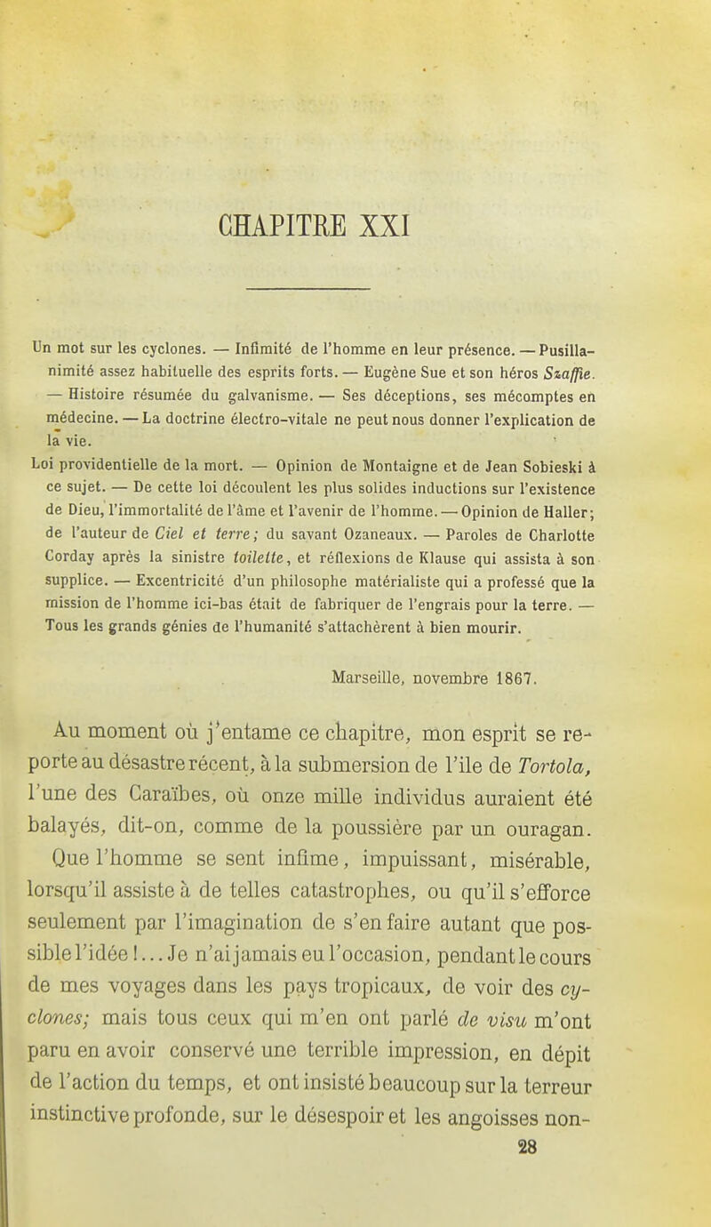 CHAPITRE XXI Un mot sur les cyclones. — Infimité de l'homme en leur présence. —Pusilla- nimité assez habituelle des esprits forts. — Eugène Sue et son héros Siaffle. — Histoire résumée du galvanisme. — Ses déceptions, ses mécomptes en médecine. — La doctrine électro-vitale ne peut nous donner l'explication de la vie. Loi providentielle de la mort. — Opinion de Montaigne et de Jean Sobieski à ce sujet. — De cette loi découlent les plus solides inductions sur l'existence de Dieu, l'immortalité de l'âme et l'avenir de l'homme. — Opinion de Haller; de l'auteur de Ciel et terre; du savant Ozaneaux. — Paroles de Charlotte Corday après la sinistre toilette, et réflexions de Klause qui assista à son supplice. — Excentricité d'un philosophe matérialiste qui a professé que la mission de l'homme ici-bas était de fabriquer de l'engrais pour la terre. — Tous les grands génies de l'humanité s'attachèrent à bien mourir. Marseille, novembre 1867. Au moment où j'entame ce chapitre, mon esprit se re- porte au désastre récent, à la submersion de l'ile de Tortola, l'une des Caraïbes, où onze mille individus auraient été balayés, dit-on, comme de la poussière par un ouragan. Que l'homme se sent infime, impuissant, misérable, lorsqu'il assiste à de telles catastrophes, ou qu'il s'efforce seulement par l'imagination de s'en faire autant que pos- sible l'idée !... Je n'ai jamais eu l'occasion, pendant le cours de mes voyages dans les pays tropicaux, de voir des cy- clones; mais tous ceux qui m'en ont parlé de visu m'ont paru en avoir conservé une terrible impression, en dépit de l'action du temps, et ont insisté beaucoup sur la terreur instinctive profonde, sur le désespoir et les angoisses non- 28