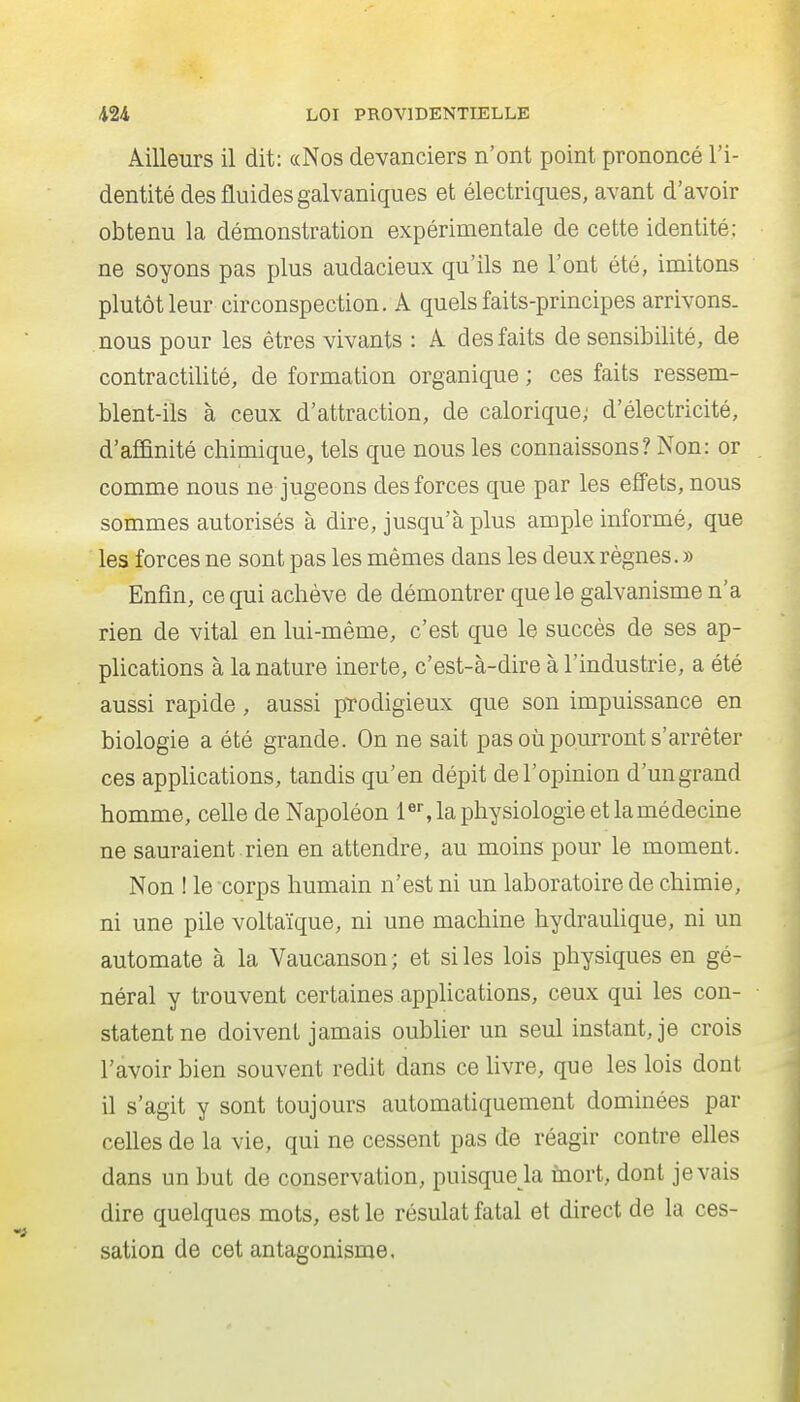 Ailleurs il dit: «Nos devanciers n'ont point prononcé l'i- dentité des fluides galvaniques et électriques, avant d'avoir obtenu la démonstration expérimentale de cette identité; ne soyons pas plus audacieux qu'ils ne l'ont été, imitons plutôt leur circonspection. A quels faits-principes arrivons, nous pour les êtres vivants : A des faits de sensibilité, de contractilité, de formation organique ; ces faits ressem- blent-ils à ceux d'attraction, de calorique; d'électricité, d'aÊ&nité chimique, tels que nous les connaissons? Non: or comme nous ne jugeons des forces que par les effets, nous sommes autorisés à dire, jusqu'à plus ample informé, que les forces ne sont pas les mêmes dans les deux règnes. » Enfin, ce qui achève de démontrer que le galvanisme n'a rien de vital en lui-même, c'est que le succès de ses ap- plications à la nature inerte, c'est-à-dire à l'industrie, a été aussi rapide, aussi prodigieux que son impuissance en biologie a été grande. On ne sait pas où pourront s'arrêter ces applications, tandis qu'en dépit de l'opinion d'un grand homme, celle de Napoléon i«% la physiologie et la médecine ne sauraient .rien en attendre, au moins pour le moment. Non ! le corps humain n'est ni un laboratoire de chimie, ni une pile voltaïque, ni une machine hydraulique, ni un automate à la Vaucanson ; et si les lois physiques en gé- néral y trouvent certaines applications, ceux qui les con- statent ne doivent jamais oubher un seul instant, je crois l'avoir bien souvent redit dans ce livre, que les lois dont il s'agit y sont toujours automatiquement dominées par celles de la vie, qui ne cessent pas de réagir contre elles dans un but de conservation, puisque la fnort, dont je vais dire quelques mots, est le résulat fatal et direct de la ces- sation de cet antagonisme.