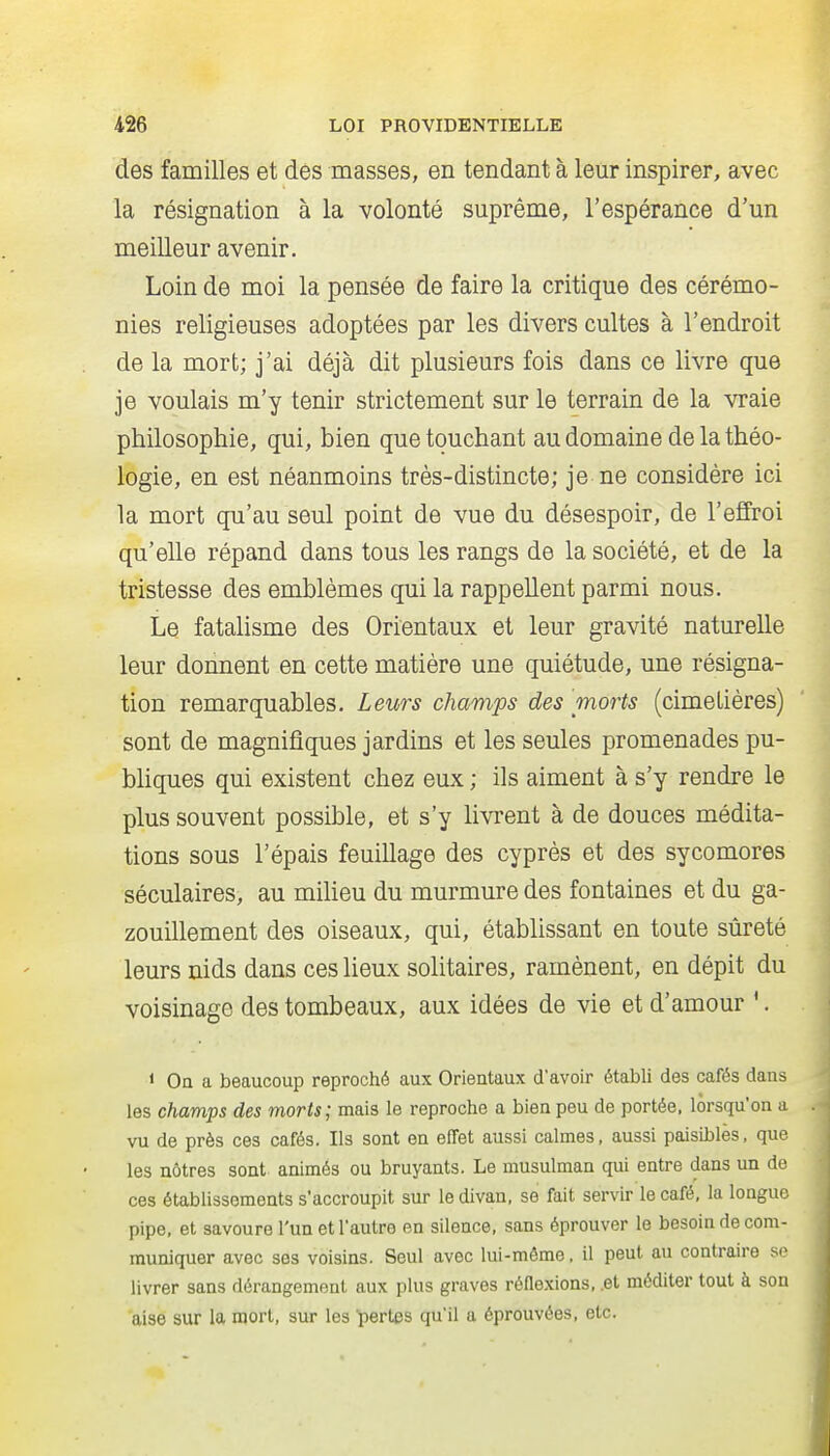 des familles et des masses, en tendant à leur inspirer, avec la résignation à la volonté suprême, l'espérance d'un meilleur avenir. Loin de moi la pensée de faire la critique des cérémo- nies religieuses adoptées par les divers cultes à l'endroit de la mort; j'ai déjà dit plusieurs fois dans ce livre que je voulais m'y tenir strictement sur le terrain de la vraie philosophie, qui, bien que touchant au domaine de la théo- logie, en est néanmoins très-distincte; je ne considère ici la mort qu'au seul point de vue du désespoir, de l'effroi qu'elle répand dans tous les rangs de la société, et de la tristesse des emblèmes qui la rappellent parmi nous. Le fatalisme des Orientaux et leur gravité naturelle leur donnent en cette matière une quiétude, une résigna- tion remarquables. Leurs champs des morts (cimeLières) sont de magnifiques jardins et les seules promenades pu- bliques qui existent chez eux ; ils aiment à s'y rendre le plus souvent possible, et s'y hvrent à de douces médita- tions sous l'épais feuillage des cyprès et des sycomores séculaires, au miheu du murmure des fontaines et du ga- zouillement des oiseaux, qui, établissant en toute sûreté leurs nids dans ces lieux solitaires, ramènent, en dépit du voisinage des tombeaux, aux idées de vie et d'amour '. < Oa a beaucoup reproché aux Orientaux d'avoir établi des cafés dans les champs des morts; mais le reproche a bien peu de portée, lorsqu'on a vu de près ces cafés. Ils sont en effet aussi calmes, aussi paisibles, que les nôtres sont animés ou bruyants. Le musulman qui entre dans un de ces établissements s'accroupit sur le divan, se fait servir le café, la longue pipe, et savoure l'un et l'autre en silence, sans éprouver le besoin de com- muniquer avec ses voisins. Seul avec lui-même, il peut an contraire so livrer sans dérangement aux plus graves réflexions, .et méditer tout à son aise sur la mort, sur les pertes qu'il a éprouvées, etc.