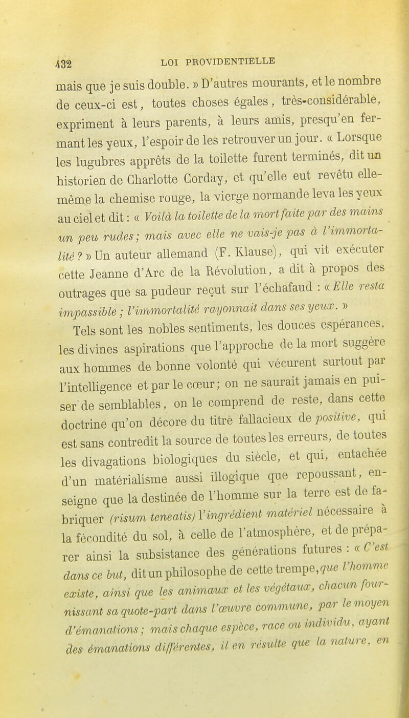 mais que je suis double. » D'autres mourants, et le nombre de ceux-ci est, toutes cboses égales, très-considérable, expriment à leurs parents, à leurs amis, presqu'en fer- mant les yeux, l'espoir de les retrouver un jour. « Lorsque les lugubres apprêts de la toilette furent terminés, dit un historien de Charlotte Gorday, et qu'elle eut revêtu elle- même la chemise rouge, la vierge normande leva les yeux au ciel et dit: « Voilà la toilette de la onort faite par des mains un peu rudes; mais avec elle ne vais-je pas à l'immorta- lité auteur allemand (F. Klause), qui vit exécuter cette Jeanne d'Arc de la Révolution, a dit à propos des outrages que sa pudeur reçut sur l'échafaud : icElle resta impassible ; l'immortalité rayonnait dans ses yeux. » Tels sont les nobles sentiments, les douces espérances, les divines aspirations que l'approche de la mort suggère aux hommes de bonne volonté qui vécurent surtout par l'intelligence et par le cœur; on ne saurait jamais en pui- ser de semblables, on le comprend de reste, dans cette doctrine qu'on décore du titré faUacieux de positive, qui est sans contredit la source de toutes les erreurs, de toutes les divagations biologiques du siècle, et qui, entachée d'un matérialisme aussi illogique que repoussant, en- seigne que la destinée de l'homme sur la terre est de fa- briquer (risum teneatis) l'ingrédient matériel nécessaire a la fécondité du sol, à celle de l'atmosphère, et de prépa- rer ainsi la subsistance des générations futures : C'est dans ce but, dit un philosophe de cette trempe, çu<. l'homme existe, ainsi que les animaux et les végétaux, chacun four- nissant sa quote-part dans l'œuvre commune, par le moyen d'émanations; mais chaque espèce, race ou individu, ayant àes émanations différentes, il en résulte que la nature, en