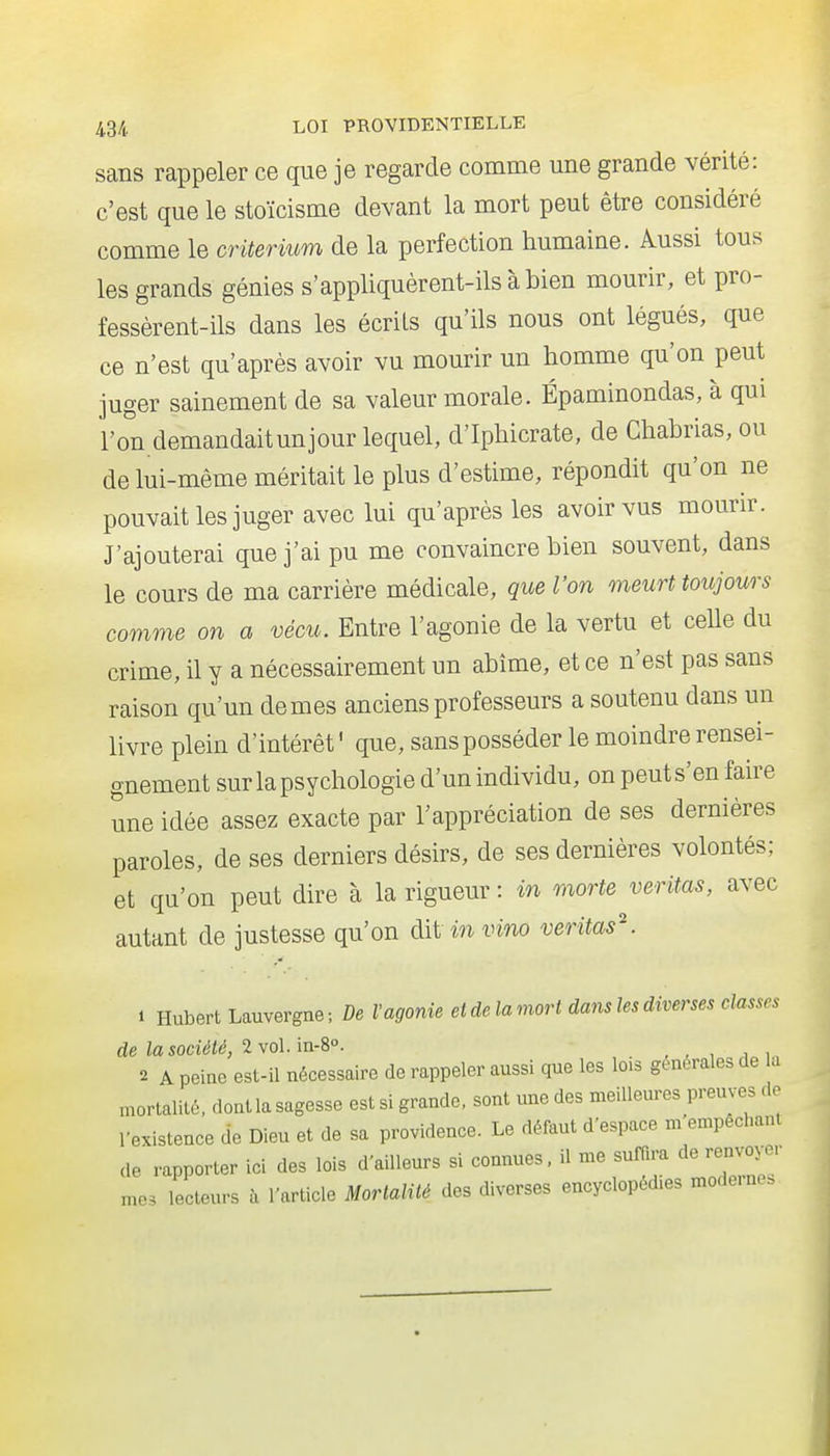 sans rappeler ce que je regarde comme une grande vérité: c'est que le stoïcisme devant la mort peut être considéré comme le critérium de la perfection humaine. Aussi tous les grands génies s'appliquèrent-ils à bien mourir, et pro- fessèrent-ils dans les écrits qu'ils nous ont légués, que ce n'est qu'après avoir vu mourir un homme qu'on peut juger sainement de sa valeur morale. Épaminondas, à qui l'on demandaitunjour lequel, d'Iphicrate, de Chabrias, ou de lui-même méritait le plus d'estime, répondit qu'on ne pouvait les juger avec lui qu'après les avoir vus mourir. J'ajouterai que j'ai pu me convaincre bien souvent, dans le cours de ma carrière médicale, que l'on meurt toujours comme on a vécu. Entre l'agonie de la vertu et celle du crime, il y a nécessairement un abîme, et ce n'est pas sans raison qu'un de mes anciens professeurs a soutenu dans un livre plein d'intérêt' que, sans posséder le moindre rensei- gnement sur la psychologie d'un individu, on peut s'en faire une idée assez exacte par l'appréciation de ses dernières paroles, de ses derniers désirs, de ses dernières volontés; et qu'on peut dire à la rigueur : in morte veritas, avec autant de justesse qu'on àii invino veritas\ 1 Hubert Lauvergne ; De l'agonie et de la mort dans les diverses classes de la société, 2 vol. in-S. 2 A peine est-il nécessaire de rappeler aussi que les lois générales de la mortalité, dont la sagesse est si grande, sont une des meilleures preuves de 1-existence de Dieu et de sa providence. Le défaut d'espace m empêchant de rapporter ici des lois d'ailleurs si connues, il me suffira de renvoyer me, lecteurs à l'article Mortalité des diverses encyclopédies moderne.