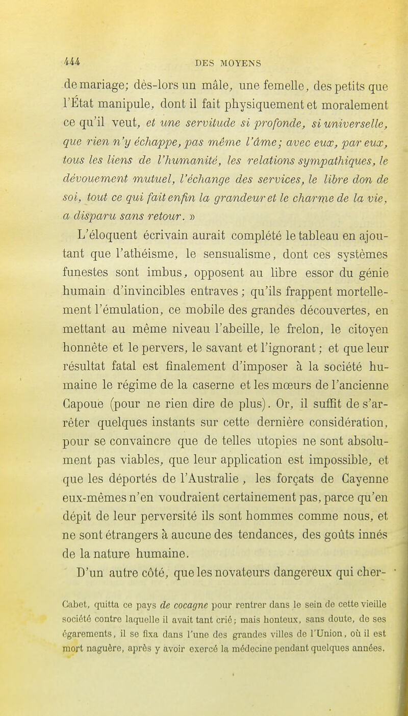 -demariage; dès-lors un mâle, une femelle, des petits que l'Etat manipule, dont il fait physiquement et moralement ce qu'il veut, et une servitude si profonde, si universelle, que rien n'y échappe, pas même l'âme; avec eux, par eux, tous les liens de l'humanité, les relations sympathiques, le dévouement mutuel, l'échange des services, le libre don de soi, tout ce qui fait enfin la grandeur et le charme de la vie, a disparu sans retour. » L'éloquent écrivain aurait complété le tableau en ajou- tant que l'athéisme, le sensualisme, dont ces systèmes funestes sont imbus, opposent au libre essor du génie humain d'invincibles entraves ; qu'ils frappent mortelle- ment l'émulation, ce mobile des grandes découvertes, en mettant au même niveau l'abeille, le frelon, le citoyen honnête et le pervers, le savant et l'ignorant ; et que leur résultat fatal est finalement d'imposer à la société hu- maine le régime de la caserne et les mœurs de l'ancienne Gapoue (pour ne rien dire de plus). Or, il suffit de s'ar- rêter quelques instants sur cette dernière considération, pour se convaincre que de telles utopies ne sont absolu- ment pas viables, que leur application est impossible, et que les déportés de l'Australie , les forçats de Cayenne eux-mêmes n'en voudraient certainement pas, parce qu'en dépit de leur perversité ils sont hommes comme nous, et ne sont étrangers à aucune des tendances, des goûts innés de la nature humaine. D'un autre côté, que les novateurs dangereux qui cher- Cabet, quitta ce pays de cocagne pour rentrer dans le sein de cette vieille société contre laquelle il avait tant crié; mais honteux, sans doute, de ses égarements, il se fixa dans l'une des grandes villes de l'Union, où il est mort naguère, après y avoir exercé la médecine pendant quelques années.