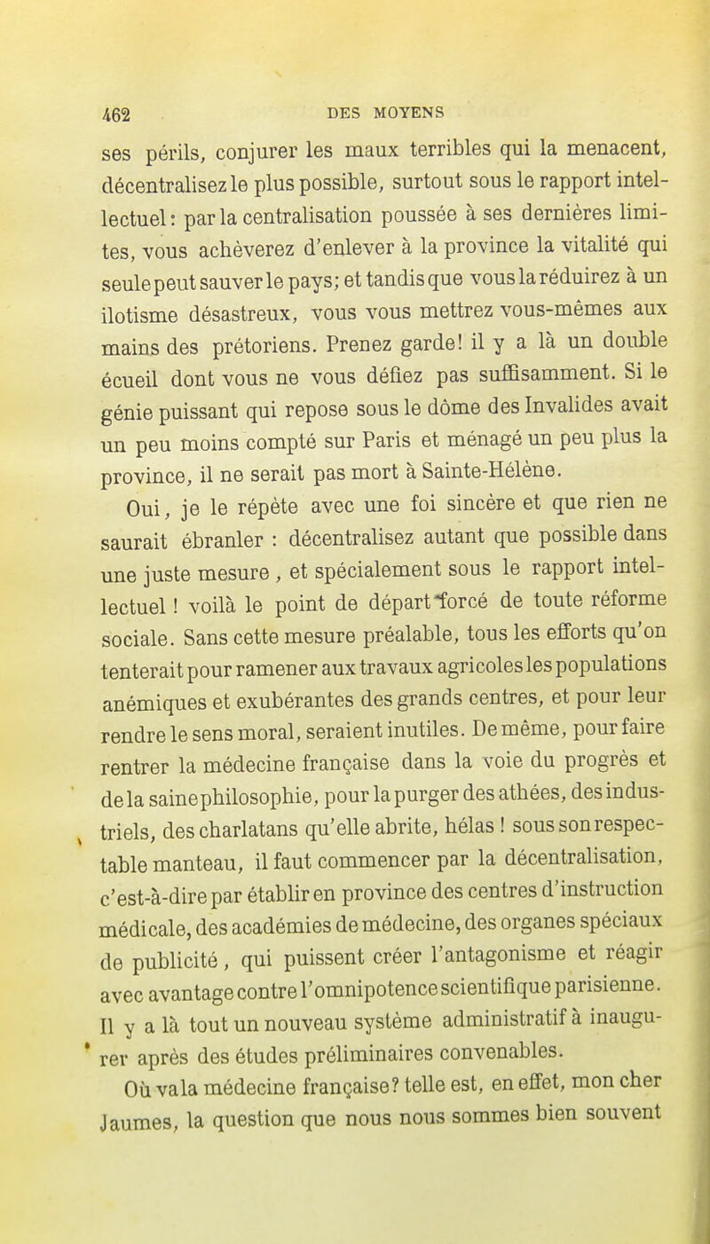 ses périls, conjurer les maux terribles qui la menacent, décentralisez le plus possible, surtout sous le rapport intel- lectuel: par la centralisation poussée à ses dernières limi- tes, vous achèverez d'enlever à la province la vitalité qui seulepeutsauverle pays; et tandis que vous la réduirez à un ilotisme désastreux, vous vous mettrez vous-mêmes aux mains des prétoriens. Prenez garde! il y a là un double écueil dont vous ne vous défiez pas suffisamment. Si le génie puissant qui repose sous le dôme des Invalides avait un peu moins compté sur Paris et ménagé un peu plus la province, il ne serait pas mort à Sainte-Hélène. Oui, je le répète avec une foi sincère et que rien ne saurait ébranler : décentralisez autant que possible dans une juste mesure , et spécialement sous le rapport intel- lectuel ! voilà le point de départ forcé de toute réforme sociale. Sans cette mesure préalable, tous les efforts qu'on tenterait pour ramener aux travaux agricoles les populations anémiques et exubérantes des grands centres, et pour leur rendre le sens moral, seraient inutiles. De même, pour faire rentrer la médecine française dans la voie du progrès et delà sainephilosophie, pour la purger des athées, des indus- triels, des charlatans qu'elle abrite, hélas ! sous son respec- table manteau, il faut commencer par la décentralisation, c'est-à-dire par établir en province des centres d'instruction médicale, des académies de médecine, des organes spéciaux de publicité, qui puissent créer l'antagonisme et réagir avec avantage contre l'omnipotence scientifique parisienne. Il y a là tout un nouveau système administratif à inaugu- * rer après des études préliminaires convenables. Où vala médecine française? telle est, en effet, mon cher Jaumes, la question que nous nous sommes bien souvent