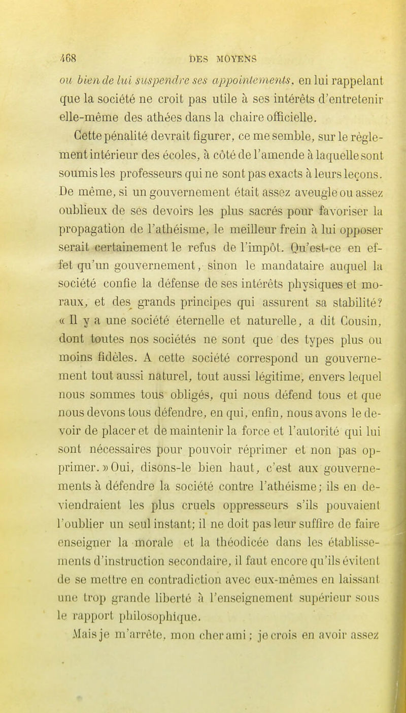 OU bien de lui suspendre ses appointements, en lui rappelant que la société ne croit pas utile à ses intérêts d'entretenir elle-même des athées dans la chaire officielle. Cette pénalité devrait figurer, ce me semble, sur le règle- ment intérieur des écoles, à côté de l'amende à laquelle sont soumis les professeurs qui ne sont pas exacts à leurs leçons. De même, si un gouvernement était assez aveugle ou assez oublieux de ses devoirs les plus sacrés pour favoriser la propagation de l'athéisme, le meilleur frein à lui opposer serait certainement le refus de l'impôt. Qu'est-ce en ef- fet qu'un gouvernement, sinon le mandataire auquel la société confie la défense de ses intérêts physiques et mo- raux, et des^ grands principes qui assurent sa stabilité? « n y a une société éterneUe et naturefie, a dit Cousin, dont toutes nos sociétés ne sont que des types plus ou moins fidèles. A cette société correspond un gouverne- ment tout aussi naturel, tout aussi légitime, envers lequel nous sommes tous obligés, qui nous défend tous et que nous devons tous défendre, en qui, enfin, nous avons le de- voir de placer et de maintenir la force et l'autorité qui lui sont nécessaires pour pouvoir réprimer et non pas op- primer. » Oui, disons-le bien haut, c'est aux gouverne- ments à défendre la société contre l'athéisme ; ils en de- viendraient les plus cruels oppresseurs s'ils pouvaient l'oubHer un seul instant; il ne doit pas leur suffire de faire enseigner la morale et la théodicée dans les établisse- ments d'instruction secondaire, il faut encore qu'ils évitent de se mettre en contradiction avec eux-mêmes en laissant une trop grande liberté à l'enseignement supérieur sous le rapport philosophique. Mais je m'arrête, mon cher ami; je crois en avoir assez