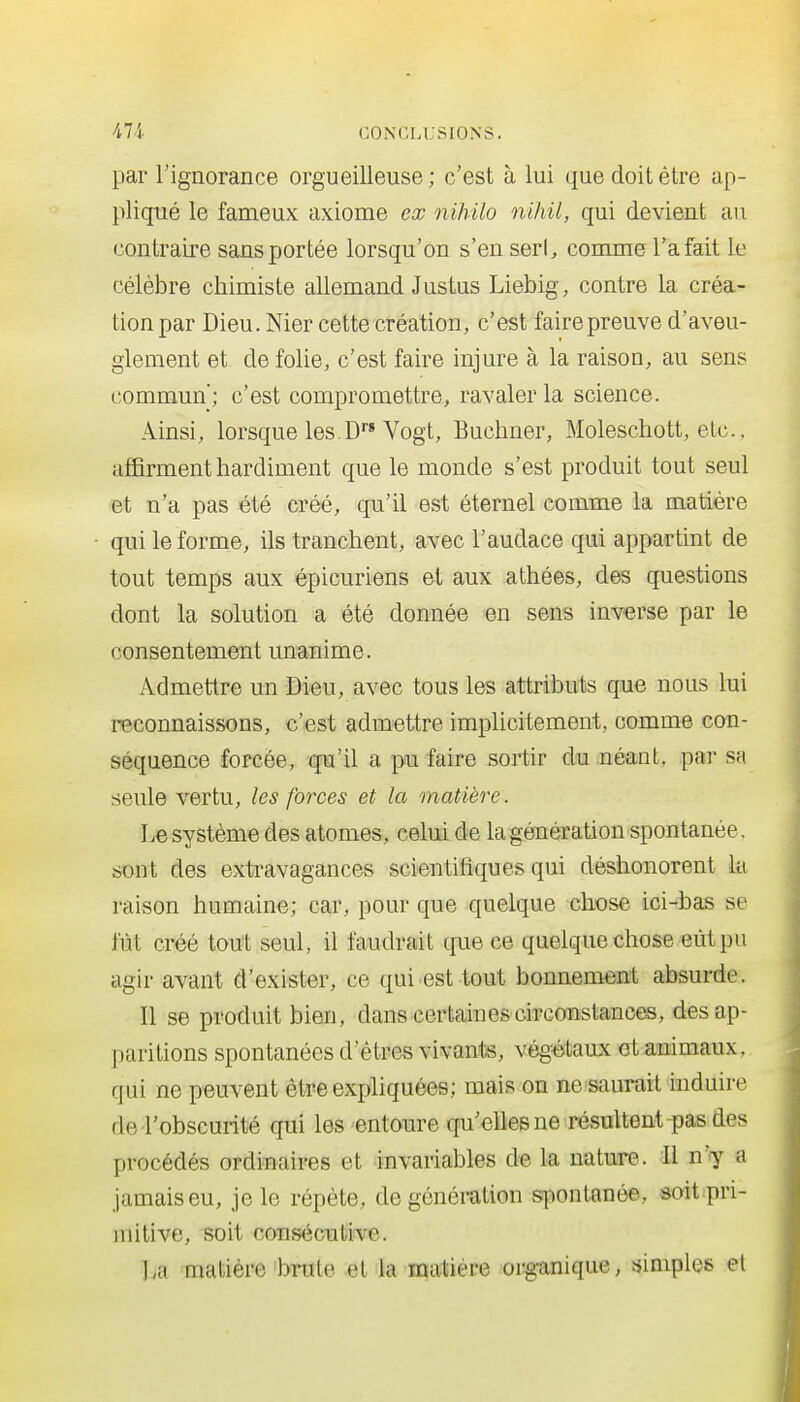 par l'ignorance orgueilleuse ; c'est à lui que doit être ap- pliqué le fameux axiome ex nihilo nihil, qui devient au contraire sans portée lorsqu'on s'en serl, comme l'a fait le célèbre chimiste allemand Justus Liebig, contre la créa- tion par Dieu. Nier cette création, c'est faire preuve d'aveu- glement et de folie, c'est faire injure à la raison, au sens commun; c'est compromettre, ravaler la science. Ainsi, lorsque les.D Vogt, Buchner, Molescliott, etc.. affirment hardiment que le monde s'est produit tout seul et n'a pas été créé, qu'il est éternel comme la matière qui le forme, ils tranchent, avec l'audace qui appartint de tout temps aux épicuriens et aux athées, des questions dont la solution a été donnée en sens inverse par le consentement unanime. Admettre un Dieu, avec tous les attributs que nous lui reconnaissons, c'est admettre impHcitement, comme con- séquence forcée, qu'il a pu faire sortir du néant, par sa seule vertu, les forces et la matière. Le système des atomes, celui de la génération spontanée, sont des extravagances scientifiques qui déshonorent lu raison humaine; car, pour que quelque chose ici-bas se fût créé tout seul, il faudrait que ce quelque chose eût pu agir avant d'exister, ce qui est tout bonnement absurde. Il se produit bien, dans certainescirconstances, des ap- paritions spontanées d'êtres vivants, végétaux et animaux, qui ne peuvent être expliquées; mais on ne saurait induire de l'obscurité qui les entoure qu'elles ne résultent pas des procédés ordinaires et invariables de la nature.. Il n'y a jamais eu, je le répète, de génération spontanée, soit pri- initive, soit consécutive. La matière brute et la matière org-anique, simples et