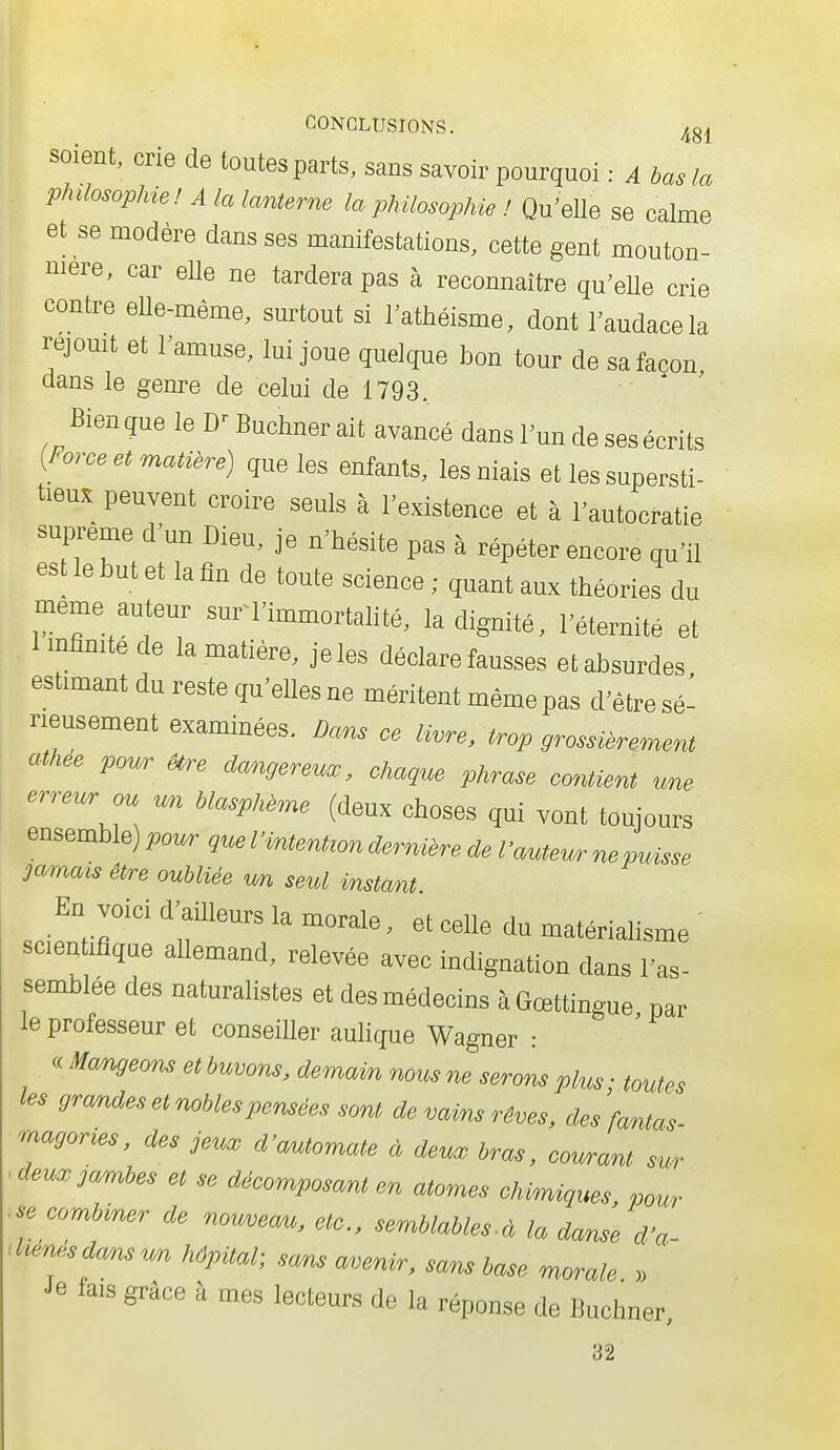 soient, crie de toutes parts, sans savoir pourquoi : A bas la phdosopMe! A la lanterne la philosophie ! Qu'elle se calme et se modère dans ses manifestations, cette gent mouton- nière, car elle ne tardera pas à reconnaître qu'elle crie contre elle-même, surtout si l'athéisme, dont l'audace la réjouit et l'amuse, lui joue quelque bon tour de sa façon, dans le genre de celui de 1793. Bienque le D^Buchnerait avancé dans l'un de ses écrits {Force et matière) que les enfants, les niais et les supersti- tieux peuvent croire seuls à l'existence et à l'autocratie suprême d'un Dieu, je n'hésite pas à répéter encore qu'il est le but et la tîn de toute science ; quant aux théories du même auteur sur l'immortahté, la dignité, l'éternité et Imfînite de la matière, je les déclare fausses et absurdes estimant du reste qu'elles ne méritent même pas d'être sé- rieusement examinées. Dans ce livre, trop grossièrement athée pour Ure dangereuœ, chaque phrase contient une erreur ou un blasphème (deux choses qui vont toujours ensemble) pour que l'intention dernière de l'auteur ne puisse jamais êPre oubliée wn seul instant En voici d'ailleurs la morale, et celle du matériahsme ' scien ifique allemand, relevée avec indignation dans l'as- semblée des naturalistes et des médecins à Gœttingue par le professeur et conseiller aulique Wagner : <c Mangeons et buvons, demain nous ne serons plus; toutes les grandes et nobles pensées sont de vains rêves, des fantas magories, des jeux d'automate à deux bras, courant sur ^ deux jambes et se décomposant en atomes clmniques pour .se combiner de nouvecm, etc., semblables-à la danse d'a- dxen..sdansu;n hôpital; sans avenir, sans base morale » ' Je fais grâce à mes lecteurs de la réponse de Buchner 32