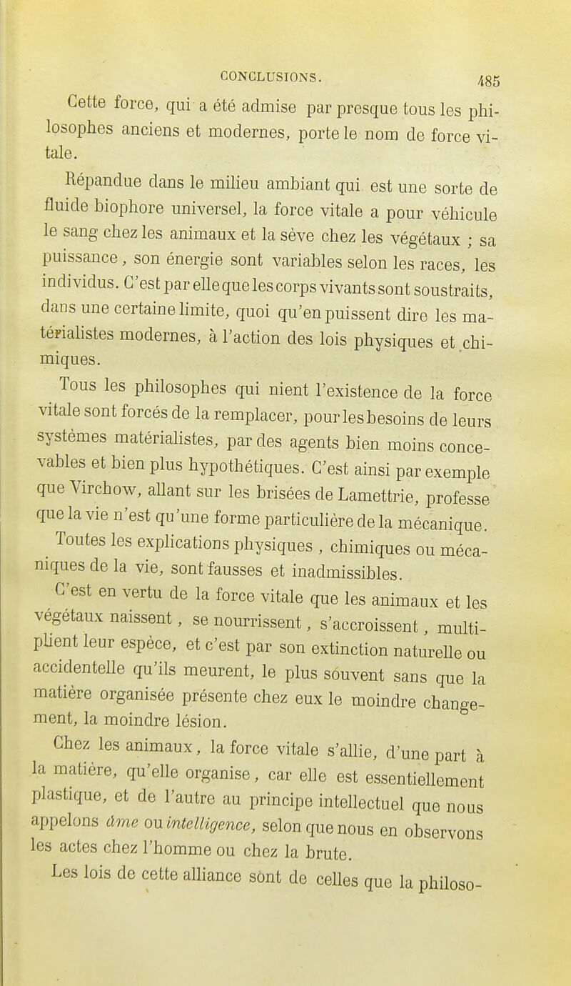 Cette force, qui a été admise par presque tous les phi- losophes anciens et modernes, porte le nom de force vi- tale. Répandue dans le milieu ambiant qui est une sorte de fluide biophore universel, la force vitale a pour véhicule le sang chez les animaux et la sève chez les végétaux ; sa puissance, son énergie sont variables selon les races, les individus. C'est par elle que les corps vivants sont soustraits, dans une certaine hmite, quoi qu'en puissent dire les ma- tépiahstes modernes, à l'action des lois physiques et chi- miques. Tous les philosophes qui nient l'existence de la force vitale sont forcés de la remplacer, pourlesbesoins de leurs systèmes matérialistes, par des agents bien moins conce- vables et bien plus hypothétiques. C'est ainsi par exemple que Virchow, aUant sur les brisées de Lamettrie, professe que la vie n'est qu'une forme particulière de la mécanique. ^ Toutes les explications physiques , chimiques ou méca- niques de la vie, sont fausses et inadmissibles. C'est en vertu de la force vitale que les animaux et les végétaux naissent, se nourrissent, s'accroissent, multi- pUent leur espèce, et c'est par son extinction naturelle ou accidentelle qu'ils meurent, le plus souvent sans que la matière organisée présente chez eux le moindre change- ment, la moindre lésion. Chez les animaux, la force vitale s'aUie, d'une part à la matière, qu'elle organise, car elle est essentiellement plastique, et de l'autre au principe intellectuel que nous appelons dme on intelligence, selon que nous en observons les actes chez l'homme ou chez la brute. Les lois de cette alhance sont de celles que la philoso-