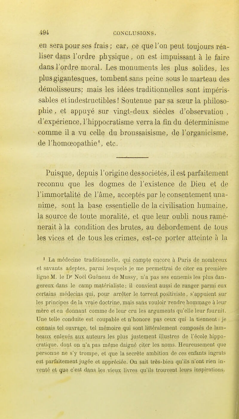 en sera pour ses frais; car, ce que l'on peut toujours réa- liser dans l'ordre physique, on est impuissant à le faire dans l'ordre moral. Les monuments les plus solides, les plus gigantesques, tombent sans peine sous le marteau des démolisseurs; mais les idées traditionnelles sont impéris- sables et indestructibles ! Soutenue par sa sœur la philoso- phie , et appuyé sur vingt-deux siècles d'observation , d'expérience, l'hippocratisme verra la fin du déterminisme comme il a vu celle du broussaisisme, de l'organicisme, de l'homœopathie', etc. Puisque, depuis l'origine des sociétés, il est parfaitement reconnu que les dogmes de l'existence de Dieu et de l'immortalité de l'âme, acceptés par le consentement una- nime, sont la base essentielle de la civilisation humaine, la source de toute moralité, et que leur oubli nous ramè- nerait à la condition des brutes, au débordement de tous les vices et de tous les crimes, est-ce porter atteinte à la 1 La médecine traditioanelle, qui compte encore à Paris de nomijreux et savants adeptes, parmi lesquels je me permettrai de citer en première ligne M. le D'' Noël Guéneau de Mussy, n'a pas ses ennemis les plus dan- gereux dans le camp matérialiste ; il convient aussi de ranger parmi eux certains médecins qui, pour arrêter le torreat positiviste, s'appuient sur les principes de la vraie doctrine, mais sans vouloir rendre hommage à leur mère et eu donnant comme de leur cru les arguments qu'elle leur fournil. Une telle conduite est coupable et n'honore pas ceux qui la tiennent : je connais tel ouvrage, tel mémoire qui sont littéralement composés de lam- beaux enlevés aux auteurs les plus justement illustres de l'école hippo- cratique. dont on n'a pas même daigné citer les noms. Heureusement que personne ne s'y trompe, et que la secrète ambition de ces enfants ingrats est parfaitement jugée et appréciée. On sait très-bien qu'ils n'ont rien in- venté et que c'est daas les vieux livres qu'ils trouvent leurs inspirations.