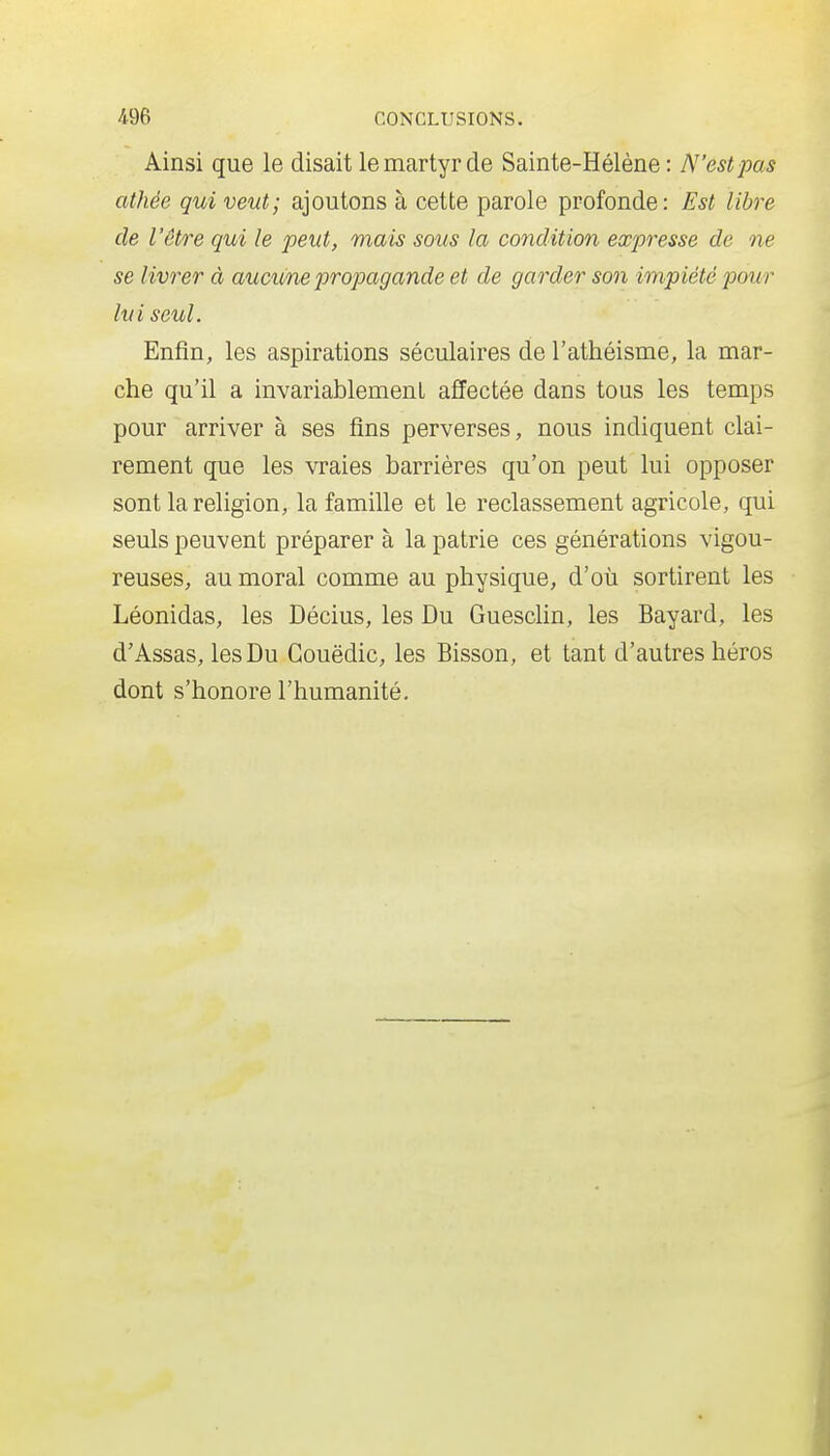 Ainsi que le disait le martyr de Sainte-Hélène: N'est pas athée qui veut; ajoutons à cette parole profonde: Est libre de l'être qui le peut, mais sous la condition expresse de ne se livrer à aucimepropagande et de garder son impiété pour lui seul. Enfin, les aspirations séculaires de l'athéisme, la mar- che qu'il a invariablement affectée dans tous les temps pour arriver à ses fins perverses, nous indiquent clai- rement que les vraies barrières qu'on peut lui opposer sont la religion, la famille et le reclassement agricole, qui seuls peuvent préparer à la patrie ces générations vigou- reuses, au moral comme au physique, d'où sortirent les Léonidas, les Décius, les Du Guesclin, les Bayard, les d'Assas, les Du Gouëdic, les Bisson, et tant d'autres héros dont s'honore l'humanité.