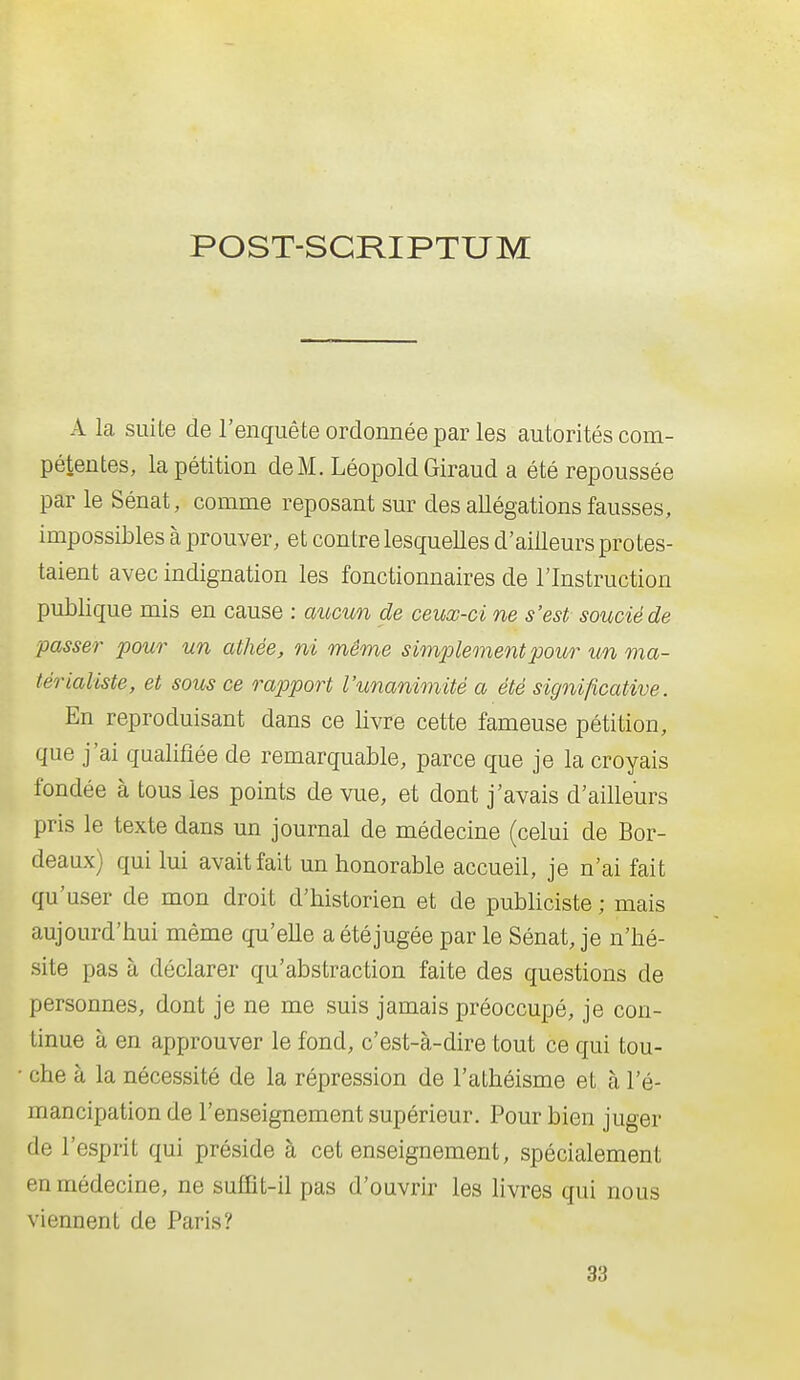 POST-SGRIPTUM A la suite de l'enquête ordonnée par les autorités com- pétentes, la pétition deM. LéopoldGiraud a été repoussée par le Sénat, comme reposant sur des allégations fausses, impossibles à prouver, et contre lesquelles d'ailleurs protes- taient avec indignation les fonctionnaires de l'Instruction publique mis en cause : aucun de ceux-ci ne s'est soucié de passer pour un athée, ni même simplement pour un ma- térialiste, et sous ce rapport l'unanimité a été significative. En reproduisant dans ce livre cette fameuse pétition, que j'ai qualifiée de remarquable, parce que je la croyais fondée à tous les points de vue, et dont j'avais d'ailleurs pris le texte dans un journal de médecine (celui de Bor- deaux) qui lui avait fait un honorable accueil, je n'ai fait qu'user de mon droit d'historien et de publiciste ; mais aujourd'hui même qu'elle a étéjugée par le Sénat, je n'hé- site pas à déclarer qu'abstraction faite des questions de personnes, dont je ne me suis jamais préoccupé, je con- tinue à en approuver le fond, c'est-à-dire tout ce qui tou- che à la nécessité de la répression de l'athéisme et à l'é- mancipation de l'enseignement supérieur. Pour bien juger de l'esprit qui préside à cet enseignement, spécialement en médecine, ne suffit-il pas d'ouvrir les livres qui nous viennent de Paris? 33