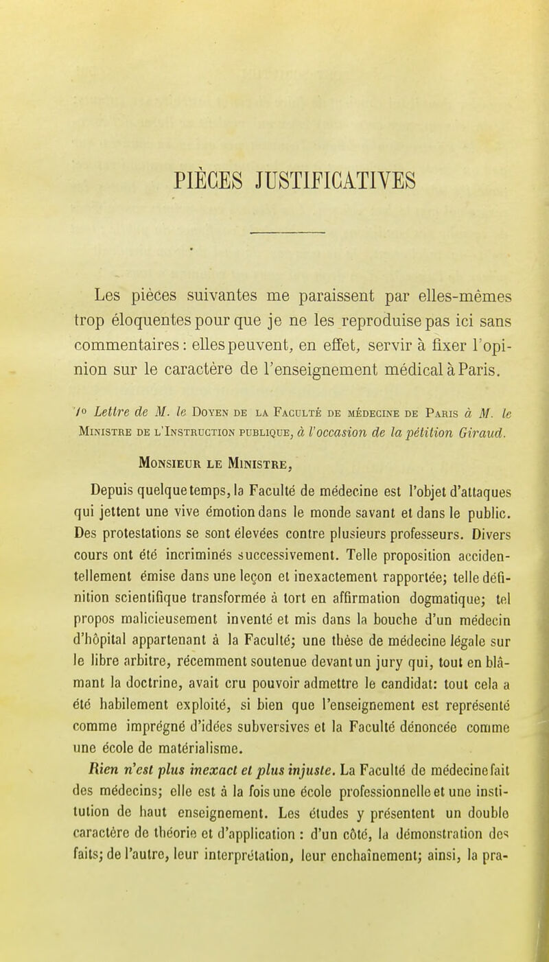 PIÈCES JUSTIFICATIVES Les pièces suivantes me paraissent par elles-mêmes trop éloquentes pour que je ne les reproduise pas ici sans commentaires: elles peuvent, en effet, servir à fixer l'opi- nion sur le caractère de l'enseignement médical à Paris. 70 Lettre de M. le Doyen de la Faculté de médecine de Paris à M. le Ministre de l'Instruction pdblique, à l'occasion de la pétition Giraud. Monsieur le Ministre, Depuis quelque temps, la Faculté de médecine est l'objet d'attaques qui jettent une vive émotion dans le monde savant et dans le public. Des protestations se sont élevées contre plusieurs professeurs. Divers cours ont été incriminés successivement. Telle proposition acciden- tellement émise dans une leçon et inexactement rapportée; telle défi- nition scientifique transformée à tort en affirmation dogmatique; tel propos malicieusement inventé et mis dans la bouche d'un médecin d'hôpital appartenant à la Faculté; une thèse de médecine légale sur le libre arbitre, récemment soutenue devant un jury qui, tout en blâ- mant la doctrine, avait cru pouvoir admettre le candidat: tout cela a été habilement exploité, si bien que l'enseignement est représenté comme imprégné d'idées subversives et la Faculté dénoncée comme une école de matérialisme. Rien n'est plus inexact et plus injuste. La Faculté de raédecinefait des médecins; elle est à la fois une école professionnelle et une insti- tution de haut enseignement. Les études y présentent un double caractère de théorie et d'application : d'un côté, la démonstration des faits; de l'autre, leur interprétation, leur enchaînement; ainsi, la pra-