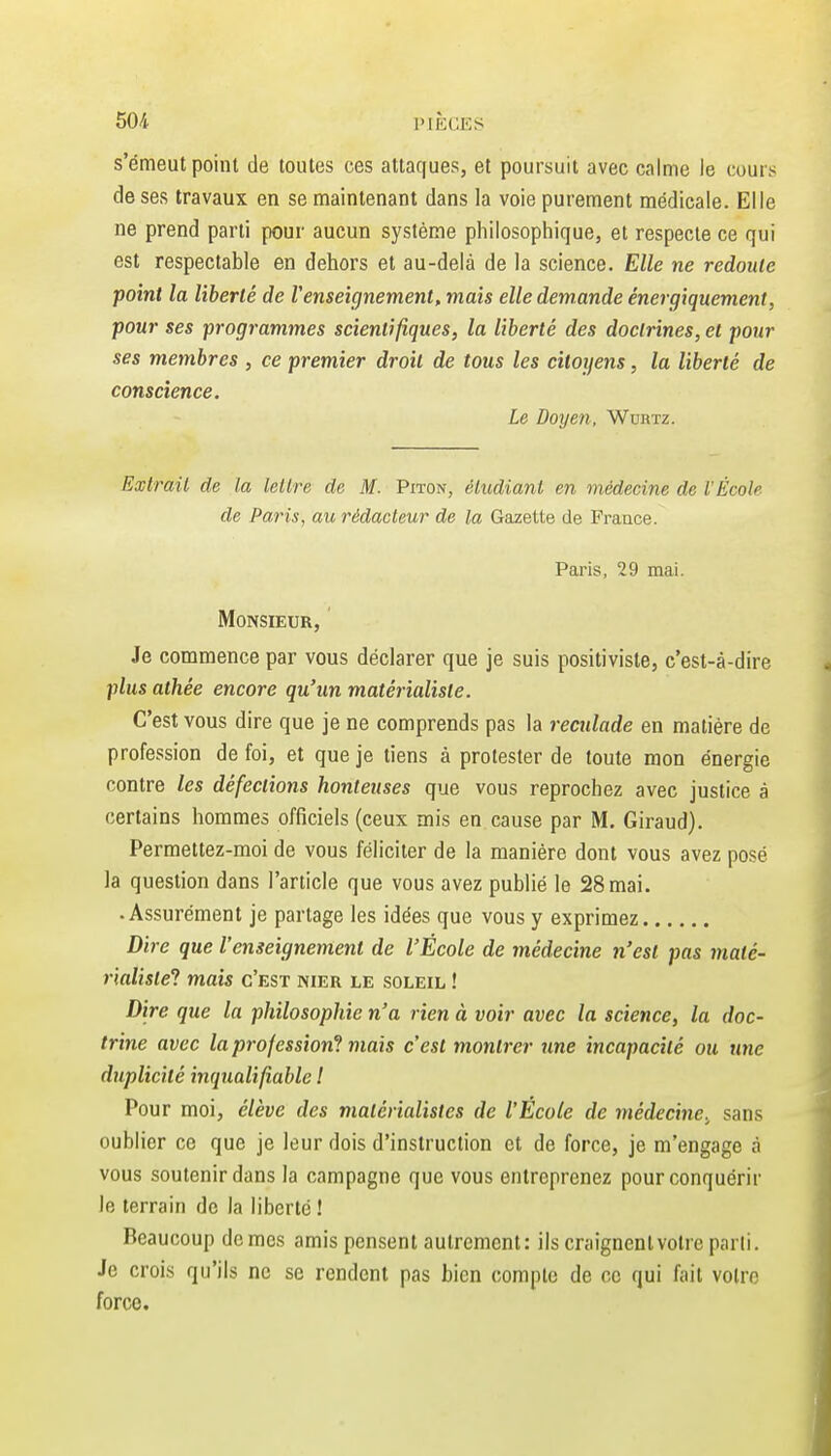 s'émeut point de toutes ces attaques, et poursuit avec calme le cours de ses travaux en se maintenant dans la voie purement médicale. Elle ne prend parti pour aucun système philosophique, et respecte ce qui est respectable en dehors et au-delà de la science. Elle ne redoute point la liberté de renseignement, mais elle demande énergiquement, pour ses programmes scientifiques, la liberté des doctrines, et pour ses membres , ce premier droit de tous les citoyens, la liberté de conscience. Le Doyen, Wdrtz. Extrait de la lettre de M. Piton, étudiant en médecine de l'École de Paris, au rédacteur de la Gazette de France. Paris, 29 mai. Monsieur, Je commence par vous déclarer que je suis positiviste, c'est-à-dire plus athée encore qu'un matérialiste. C'est vous dire que je ne comprends pas la reculade en matière de profession de foi, et que je tiens à protester de toute mon énergie contre les défections honteuses que vous reprochez avec justice à certains hommes officiels (ceux mis en cause par M. Giraud). Permettez-moi de vous féliciter de la manière dont vous avez posé la question dans l'article que vous avez publié le 28 mai. .Assurément je partage les idées que vous y exprimez Dire que Vemeignement de l'École de médecine n'est pas maté- rialiste'! mais c'est nier le soleil ! Dire que la philosophie n'a rien à voir avec la science, la doc- trine avec la profession'! mais c'est montrer une incapacité ou une duplicité inqualifiable I Pour moi, élève des matérialistes de l'École de médecine.^ sans oublier ce que je leur dois d'instruction et de force, je m'engage à vous soutenir dans la campagne que vous entreprenez pour conquérir le terrain de la liberté ! Beaucoup de mes amis pensent autrement: ils craignent votre parli. Je crois qu'ils ne se rendent pas bien compte de ce qui fait votre force.