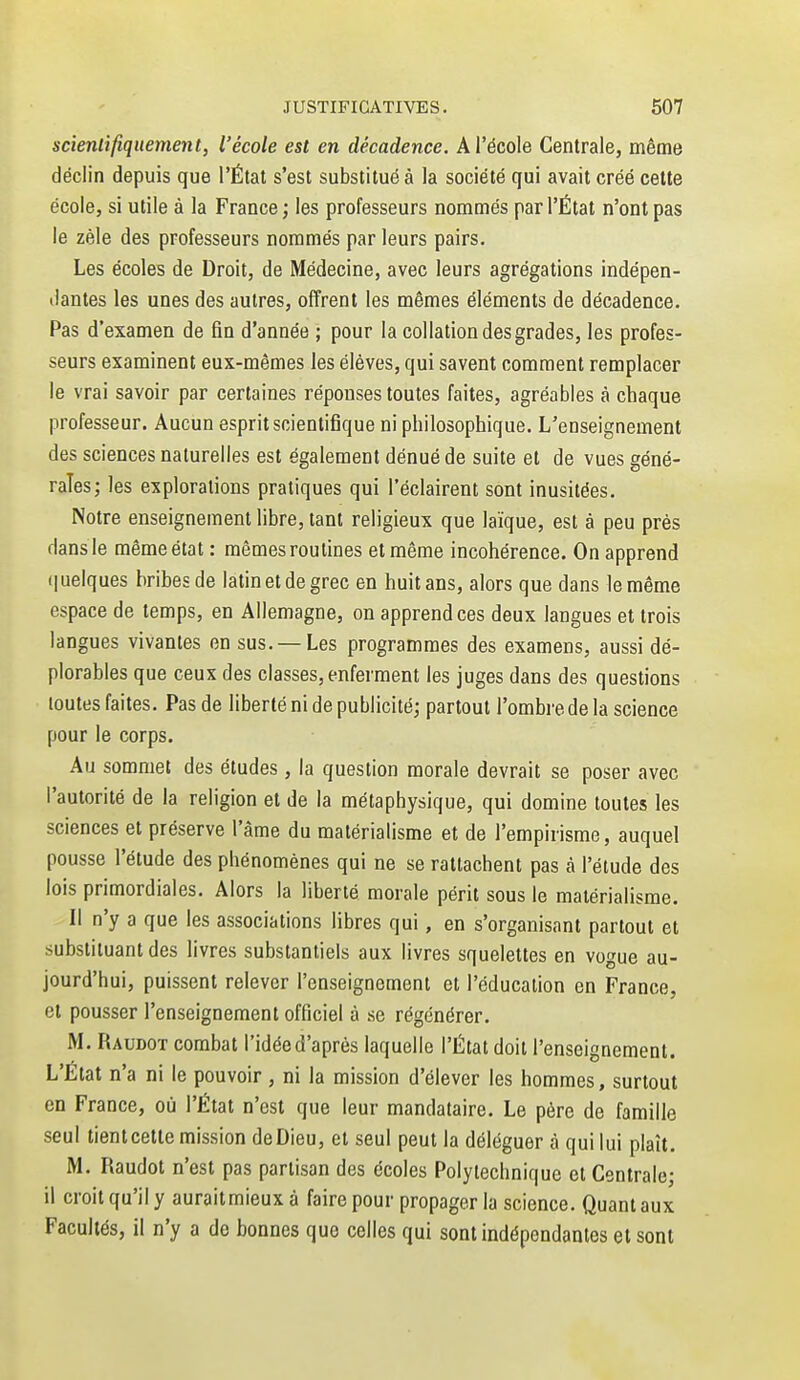 scientifiquement, l'école est en décadence. A l'école Centrale, même déclin depuis que l'État s'est substitué à la société qui avait créé cette école, si utile à la France; les professeurs nommés par l'État n'ont pas le zèle des professeurs nommés par leurs pairs. Les écoles de Droit, de Médecine, avec leurs agrégations indépen- dantes les unes des autres, offrent les mêmes éléments de décadence. Pas d'examen de fin d'année ; pour la collation des grades, les profes- seurs examinent eux-mêmes les élèves, qui savent comment remplacer le vrai savoir par certaines réponses toutes faites, agréables à cbaque professeur. Aucun esprit scientifique ni philosophique. L'enseignement des sciences naturelles est également dénué de suite et de vues géné- rales; les explorations pratiques qui l'éclairent sont inusitées. Notre enseignement libre, tant religieux que laïque, est à peu près dans le même état : mêmes routines et même incohérence. On apprend (|uelques bribes de latin et de grec en huit ans, alors que dans le même espace de temps, en Allemagne, on apprend ces deux langues et trois langues vivantes on sus. —Les programmes des examens, aussi dé- plorables que ceux des classes, enferment les juges dans des questions toutes faites. Pas de liberté ni de publicité; partout l'ombre de la science pour le corps. Au sommet des études, la question morale devrait se poser avec l'autorité de la religion et de la métaphysique, qui domine toutes les sciences et préserve l'âme du matérialisme et de l'empirisme, auquel pousse l'étude des phénomènes qui ne se rattachent pas à l'étude des lois primordiales. Alors la liberté morale périt sous le matérialisme. Il n'y a que les associations libres qui, en s'organisant partout et substituant des livres substantiels aux livres squelettes en vogue au- jourd'hui, puissent relever l'enseignement et l'éducation en France, et pousser l'enseignement officiel à se régénérer. M. Raudot combat l'idée d'après laquelle l'État doit l'enseignement. L'Etat n'a ni le pouvoir , ni la mission d'élever les hommes, surtout en France, où l'État n'est que leur mandataire. Le père de famille seul tientcette mission deDieu, et seul peut la déléguer à qui lui plaît. M. Raudot n'est pas partisan des écoles Polytechnique et Centrale; il croit qu'il y aurait mieux à faire pour propager la science. Quant aux Facultés, il n'y a de bonnes que celles qui sont indépendantes et sont