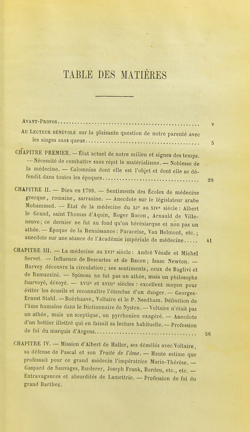 TABLE DES MATIÈEES Avant-Propos Ao Lecteur bénévole sur la plaisante question de notre parenté avec les singes sans queue CHAPITRE PREMIER.-État actuel de notre milieu et signes des temps. — Nécessité de combattre sans répit le matérialisme. — Noblesse de la médecine. — Calomnies dont elle est l'objet et dont elle se dé- fendit dans toutes les époques CHAPITRE II. - Dieu en 1793. - Sentiments des Écoles de médecine grecque, romaine, sarrasine. — Anecdote sur le législateur arabe Mohammed. — État de la médecine du XP au xiv« siècle : Albert le Grand, saint Thomas d'Aquin, Roger Bacon, Arnauld de Ville- neuve; ce dernier ne fut au fond qu'un hérésiarque et non pas un athée. — Époque de la Renaissance : Paracelse, Van Helmont, etc. ; anecdote sur une séance de l'Académie impériale de médecine CHAPITRE III. _ La médecine au xvi« siècle : André Vésale et Michel Servet. — Influence de Descartes et de Bacon ; Isaac Newton. — Harvey découvre la circulation ; ses sentiments, ceux de Baglivi et de Ramazzini. — Spinosa ne fut pas un athée, mais un philosophe fourvoyé, dévoyé. — xvii» et xvm^ siècles : excellent moyen pour éviter les écueils et reconnaître l'étendue d'un danger. — Georges- Ernest Stahl. — Boërhaave, Voltaire et le P. Needham. Défmition de l'âme humaine dans le Dictionnaire de Nysten.—Voltaire n'était pas un athée, mais un sceptique, un pyrrhonicn exagéré. — Anecdote d'un bottier illettré qui en faisait sa lecture habituelle. — Profession de foi du. marquis d'Argens CHAPITRE IV. — Mission d'Albert de Haller, ses démêlés avec Voltaire, sa défense de Pascal et son Traité de l'âme. — Haute estime que professait pour ce grand médecin l'impératrice Marie-Thérèse. — Gaspard de Sauvages, Rœdercr, Joseph Frank, Bordcu, etc., etc. — Extravagances et absurdités de Lamettric. — Profession de foi du grand Barthez.