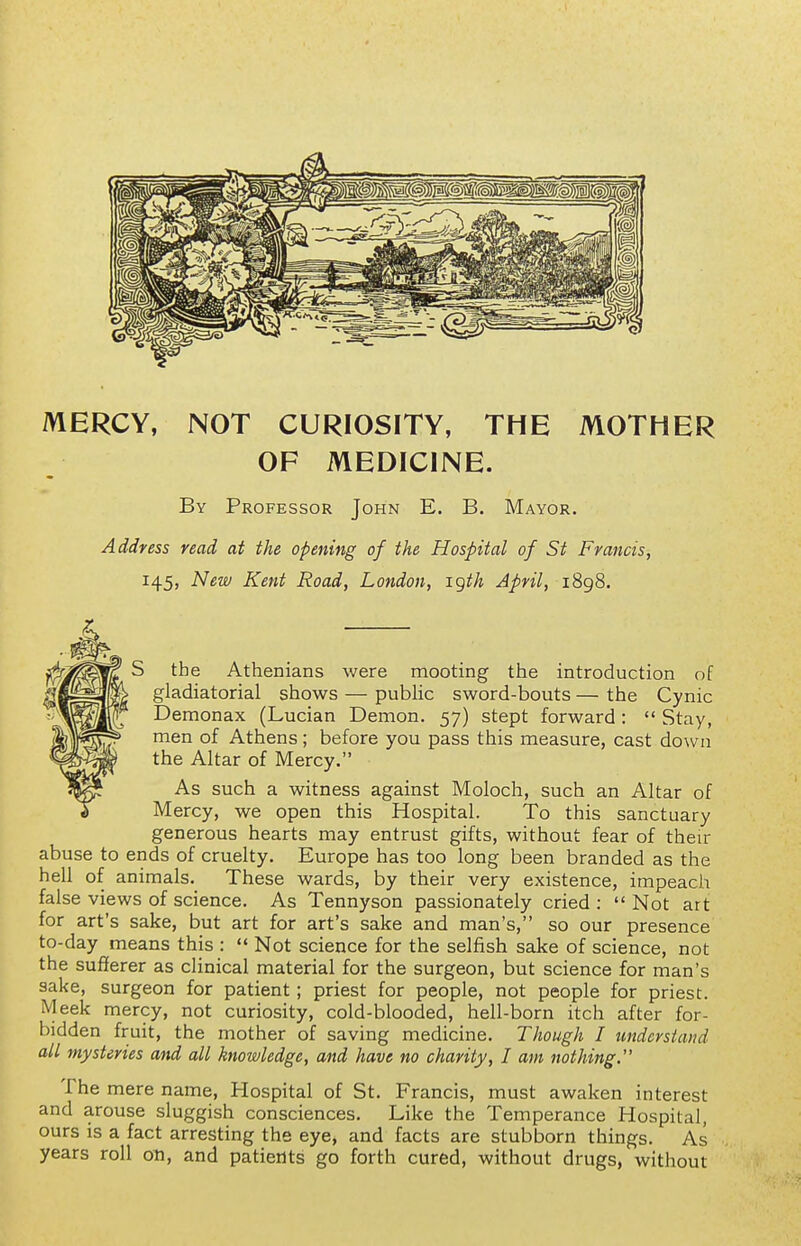 MERCY, NOT CURIOSITY, THE MOTHER OF MEDICINE. By Professor John E. B. Mayor. Address read at the opening of the Hospital of St Francis, 145, New Kent Road, London, igth April, i8g8. S the Athenians were mooting the introduction of gladiatorial shows — public sword-bouts — the Cynic Demonax (Lucian Demon. 57) stept forward:  Stay, men of Athens; before you pass this measure, cast down the Altar of Mercy. As such a witness against Moloch, such an Altar of Mercy, we open this Hospital. To this sanctuary generous hearts may entrust gifts, without fear of their abuse to ends of cruelty. Europe has too long been branded as the hell of animals. These wards, by their very existence, impeach false views of science. As Tennyson passionately cried :  Not art for art's sake, but art for art's sake and man's, so our presence to-day means this : Not science for the selfish sake of science, not the sufierer as clinical material for the surgeon, but science for man's sake, surgeon for patient; priest for people, not people for priest. Meek mercy, not curiosity, cold-blooded, hell-born itch after for- bidden fruit, the mother of saving medicine. Though I understand all mysteries and all knowledge, and have no charity, I am nothing. The mere name, Hospital of St. Francis, must awaken interest and arouse sluggish consciences. Like the Temperance Hospital, ours is a fact arresting the eye, and facts are stubborn things. As years roll on, and patients go forth cured, without drugs, without