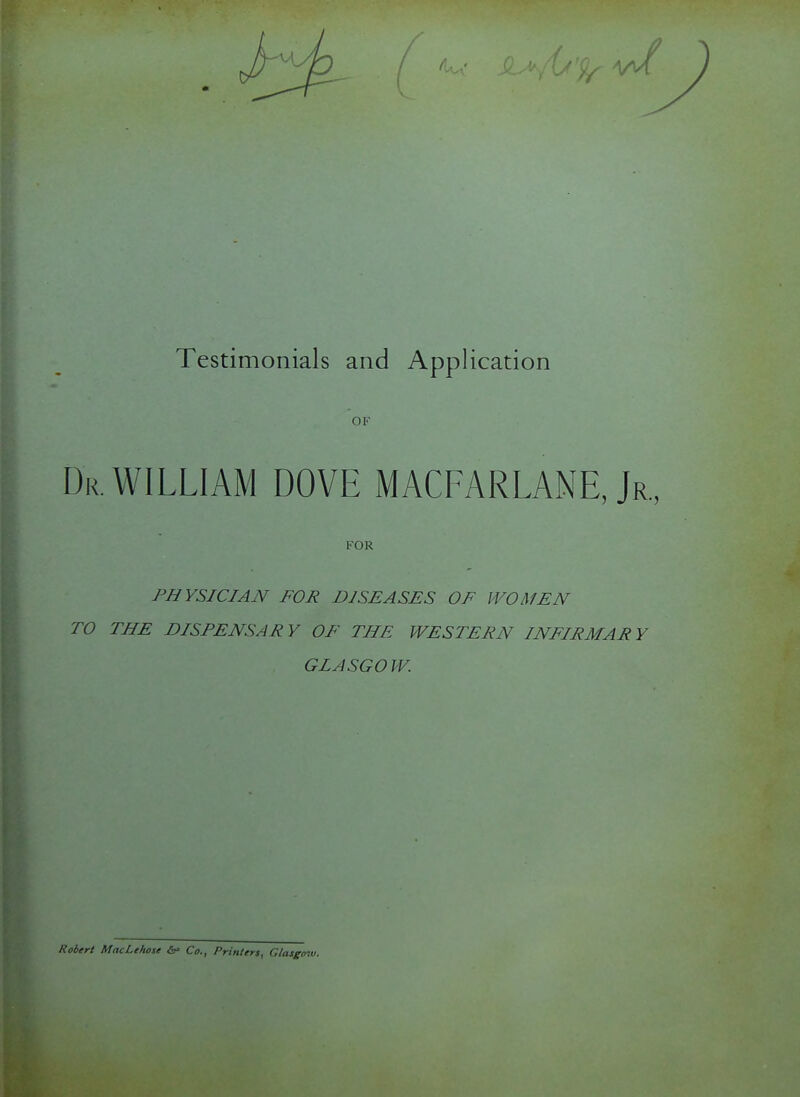 OF Dr. WILLIAM DOVE MACFARLANE, Jr., FOR PHYSICIAN FOR DISEASES OF WOMEN TO THE DISPENSARY OF THE WESTERN INFIRMARY GLASGO W. Robert MacLehose &• Co., Printers, Glasgow.