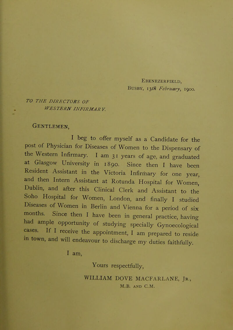 Ebenezerfield, Busby, \T,th February, 1900. TO THE DIRECTORS OF IVES TERN INFIRMARY. Gentlemen, I beg to offer myself as a Candidate for the post of Physician for Diseases of Women to the Dispensary of the Western Infirmary. I am 3 i years of age, and graduated at Glasgow University in 1890. Since then I have been Resident Assistant in the Victoria Infirmary for one year, and then Intern Assistant at Rotunda Hospital for Women,' Dublin, and after this Clinical Clerk and Assistant to the Soho Hospital for Women, London, and finally I studied Diseases of Women in Berlin and Vienna for a period of six months. Since then I have been in general practice, having had ample opportunity of studying specially Gynoecological cases. If I receive the appointment, I am prepared to reside m town, and will endeavour to discharge my duties faithfully. I am, Yours respectfully, WILLIAM DOVE MACFARLANE, Jr., M,B. AND CM.