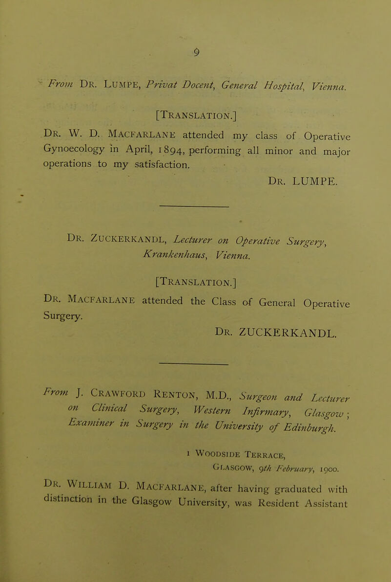 •• From Dr. Lumpe, Privat Docent, General Hospital, Vienna. [Translation.] Dr. W. D. Macfarlane attended my class of Operative Gynoecology in April, 1894, performing all minor and major operations to my satisfaction. Dr. lumpe. Dr. Zuckerkandl, Lecturer on Operative Surgery, Krankenhaus, Vienna. [Translation.] Dr. Macfarlane attended the Class of General Operati Surgery. Dr. zuckerkandl. From J. Crawford Renton, M.D., Surgeon and Lecturer on Clinical Surgery, Western Infirmary, Glasgow; Examiner in Surgery in the University of Edinburgh. 1 WooDsiDE Terrace, Gr,ASG0W, 9/// February, 1000. Dr. William D. Macfarlane, after having graduated with distinction in the Glasgow University, was Resident Assistant