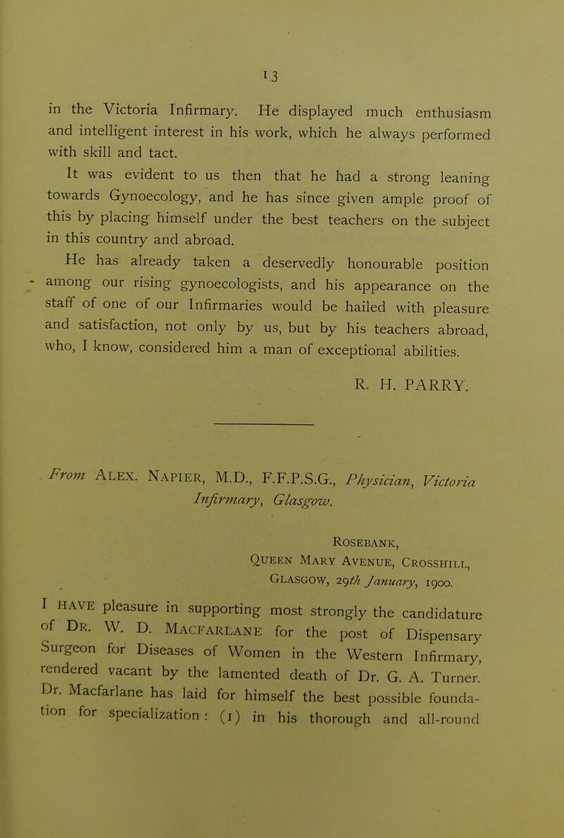 in the Victoria Infirmary. He displayed much enthusiasm and intelHgent interest in his work, which he always performed with skill and tact. It was evident to us then that he had a strong leaning towards Gynoecology, and he has since given ample proof of this by placing himself under the best teachers on the subject in this country and abroad. He has already taken a deservedly honourable position - among our rising gynoecologists, and his appearance on the staff of one of our Infirmaries would be hailed with pleasure and satisfaction, not only by us, but by his teachers abroad, who, I know, considered him a man of exceptional abilities. R. H. PARRY. From Alex. Napier, M.D., F.F.P.S.G., Physician, Victoria Infirmary, Glasgow. rosebank, Queen Mary Avenue, Crosshill, Glasgow, 29//^ January, 1900. I HAVE pleasure in supporting most strongly the candidature of Dr. W. D. Macfarlane for the post of Dispensary Surgeon for Diseases of Women in the Western Infirmary, rendered vacant by the lamented death of Dr. G. A. Turner.' Dr. Macfarlane has laid for himself the best possible founda- tion for specialization: (i) in his thorough and all-round