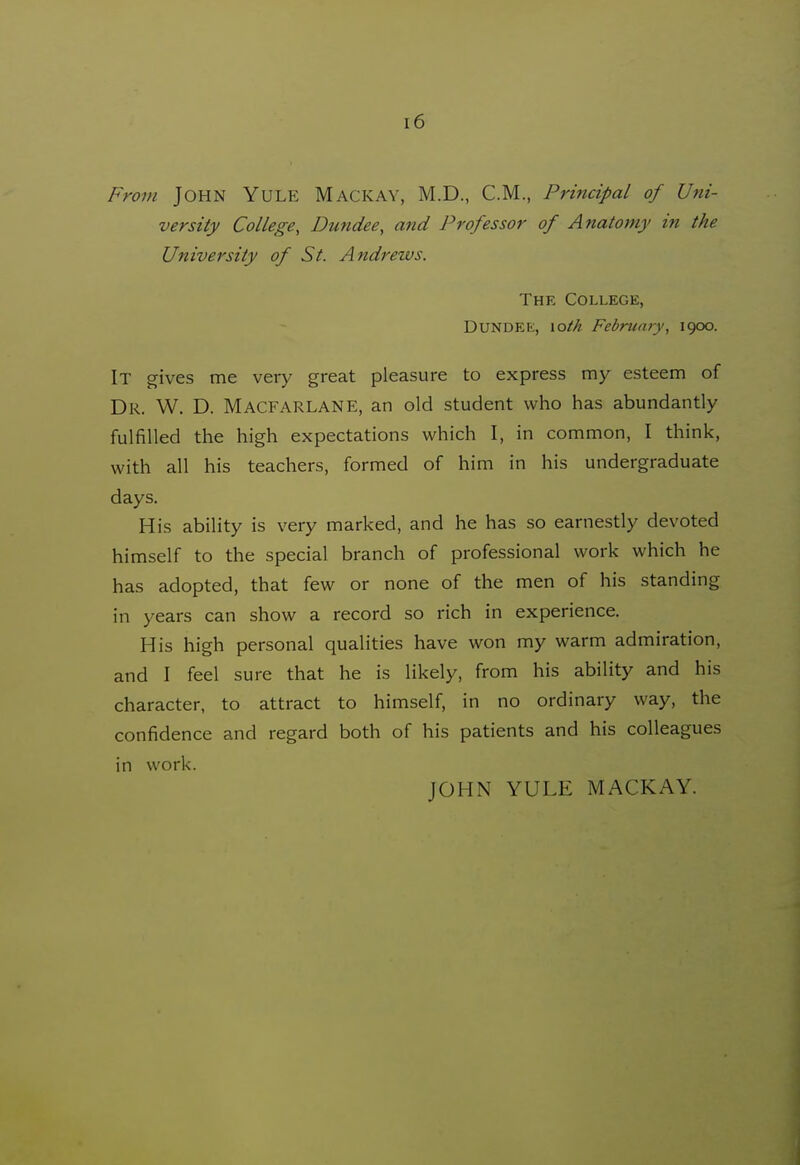 From John Yule Mackay, M.D., CM., Principal of Uni- versity College, Dundee, and Professor of Anatomy in the University of St. Andrews. The College, Dundee, \oth February, 1900. It gives me very great pleasure to express my esteem of Dr. W. D. MacfarlANE, an old student who has abundantly fulfilled the high expectations which I, in common, I think, with all his teachers, formed of him in his undergraduate days. His ability is very marked, and he has so earnestly devoted himself to the special branch of professional work which he has adopted, that few or none of the men of his standing in years can show a record so rich in experience. His high personal qualities have won my warm admiration, and I feel sure that he is likely, from his ability and his character, to attract to himself, in no ordinary way, the confidence and regard both of his patients and his colleagues in work. JOHN YULE MACKAY.