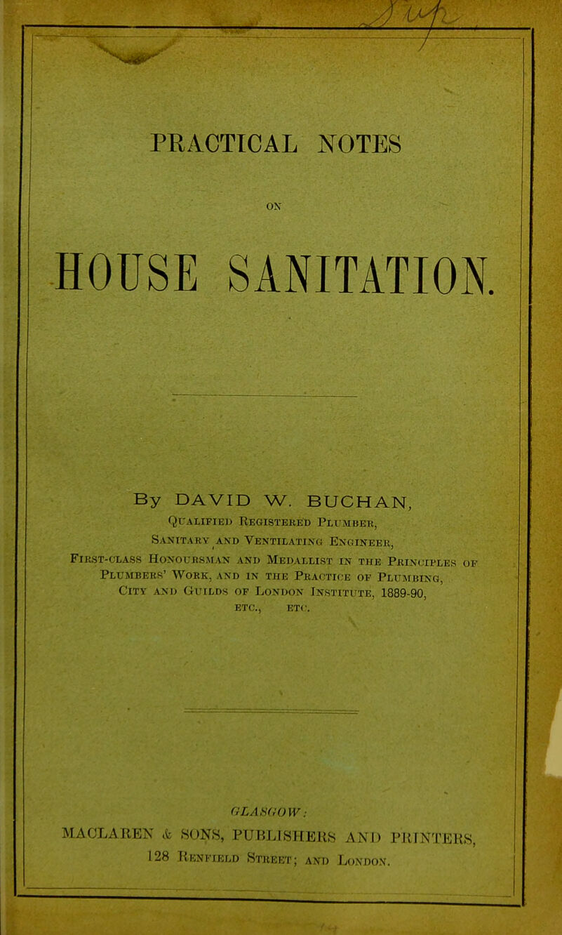 ON HOUSE SANITATION. By DAVID W. BUCHAN, Qualified Registered Plumber, Sanitary and Ventilating Engineer, First-class Honouksman and Medallist in the Principles of Plumbers' Work, and in the Practice of Plumbing, City and Guilds of London Institute, 1889-90, etc., etc. GLASGOW: MAOLAREN k HONS, PUBLISHERS AND PRINTERS, 128 Rknkield Street; and London.