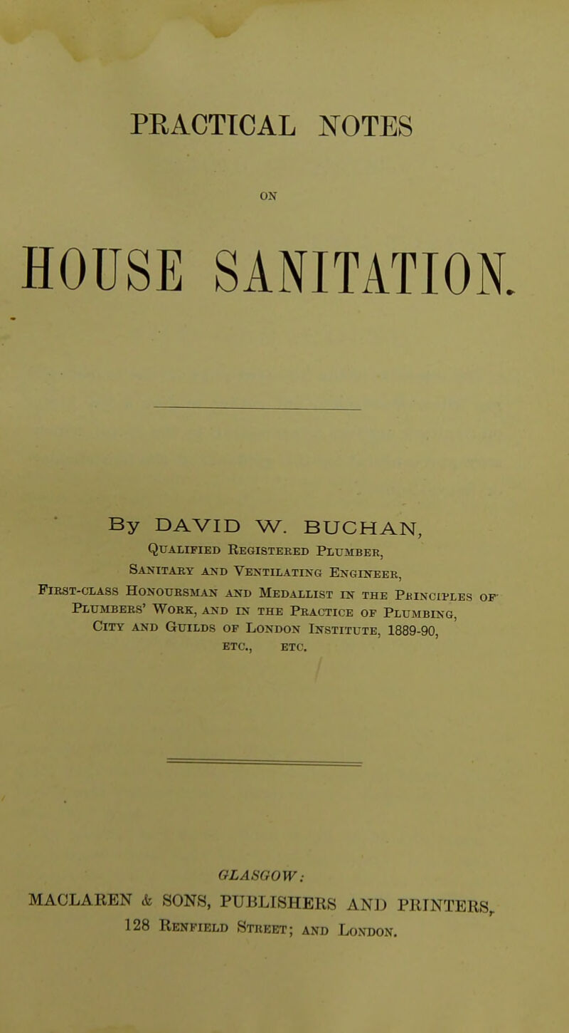 ON HOUSE SANITATION. By DAVID W. BUCHAN, Qualified Registered Plumber, Sanitary and Ventilating Engineer, First-class Honoursman and Medallist in the Pbinciples Plumbers' Work, and in the Practice of Plumbing, City and Guilds of London Institute, 1889-90, ETC., ETC. GLASGOW: MACLAREN & SONS, PUBLISHERS AND PRINTERS,
