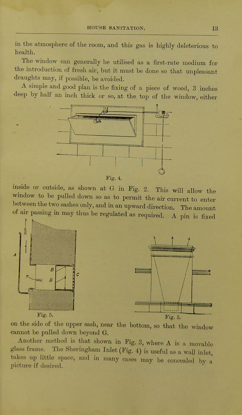 in the atmosphere of the room, and this gas is highly deleterious to health. The window can generally be utilised as a first-rate medium for the introduction of fresh air, but it must be done so that unpleasant draughts may, if possible, be avoided. A simple and good plan is the fixing of a piece of wood, 3 inches deep by half an inch thick or so, at the. top of the window, either 1 Fig. 4. inside or outside, as shown at G in Fig. 2. This will allow the window to be pulled down so as to permit the air current to enter between the two sashes only, and in an upward direction. The amount of air passmg in may thus be regulated as required. A pin is fixed Fi&- 5- Fig. 5. on the side of the upper sash, near the bottom, so that the window cannot be pulled down beyond G. Another method is that shown in Fig. 3, where A is a movable glass frame. The Sheringham Inlet (Fig. 4) is useful as a wall inlet takes up little space, and in many cases may be concealed by a' picture if desired.