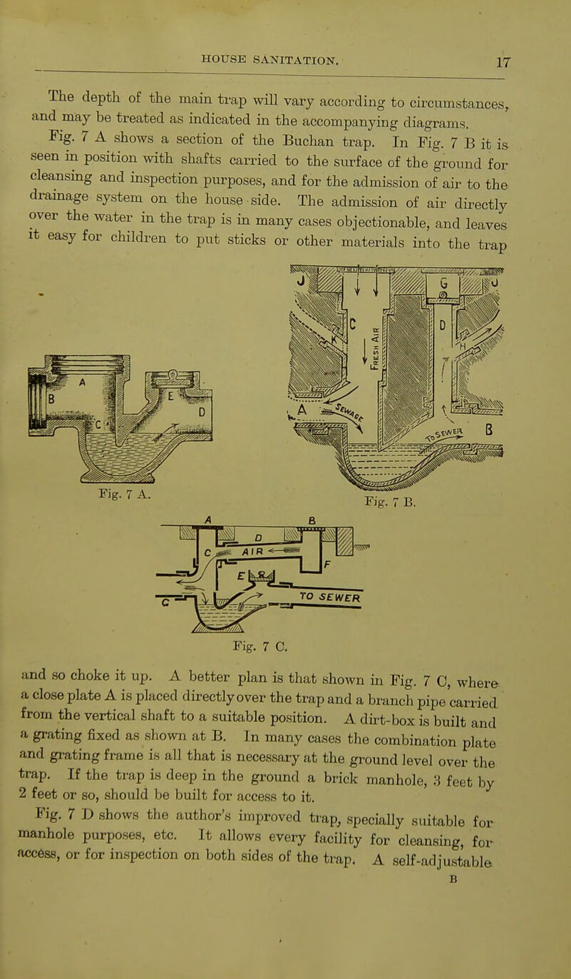 The depth of the main trap will vary according to circumstances, and may be treated as indicated in the accompanying diagrams. Fig. 7 A shows a section of the Buchan trap. In Pig. 7 B it is seen in position with shafts carried to the surface of the ground for cleansing and inspection purposes, and for the admission of air to the drainage system on the house side. The admission of air directly over the water in the trap is in many cases objectionable, and leaves it easy for children to put sticks or other materials into the trap Fig. 7 A. Fig. 7 B. 8 Cjtm AIR W/. TO SEWER Fig. 7 C. and so choke it up. A better plan is that shown in Fig. 7 0, where, a close plate A is placed directly over the trap and a branch pipe carried from the vertical shaft to a suitable position. A dirt-box is built and a grating fixed as shown at B. In many cases the combination plate and grating frame is all that is necessary at the ground level over the trap. If the trap is deep in the ground a brick manhole, 3 feet by 2 feet or so, should be built for access to it. Fig. 7 D shows the author's improved trap, specially suitable for manhole purposes, etc. It allows every facility for cleansing, for access, or for inspection on both sides of the trap. A self-adjustable