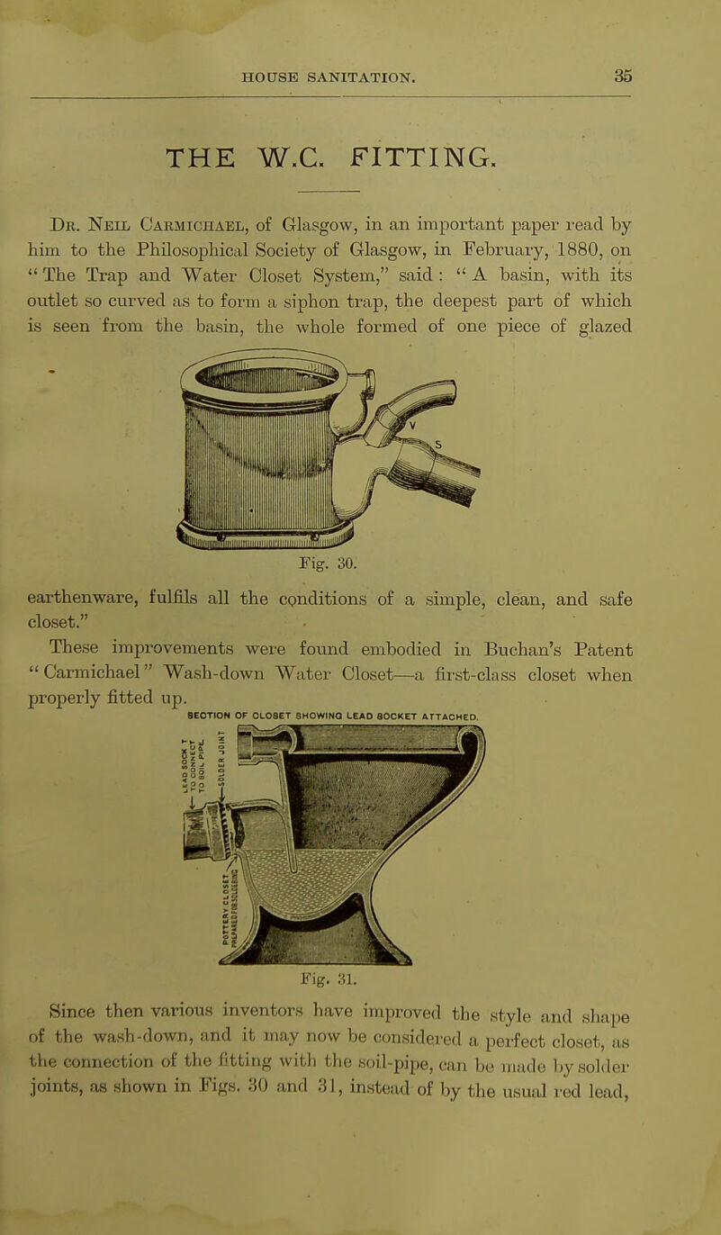 THE W.C. FITTING. Dr. Neil Carmiciiael, of Glasgow, in an important paper read by him to the Philosophical Society of Glasgow, in February, 1880, on  The Trap and Water Closet System, said : A basin, with its outlet so curved as to form a siphon trap, the deepest part of which is seen from the basin, the whole formed of one piece of glazed Fig. 30. earthenware, fulfils all the conditions of a simple, clean, and safe closet. These improvements were found embodied in Buchan's Patent Carmichael Wash-down Water Closet—a first-class closet when properly fitted up. 8ECTION OF 0L03ET SHOWINQ LEAD SOCKET ATTACHED. Since then various inventors have improved the style and shape of the wash-down, and it may now be considered a perfect closet, as the connection of the fitting with the soil-pipe, can be made by solder joints, as shown in Figs. 30 and 31, instead of by the usual red lead,