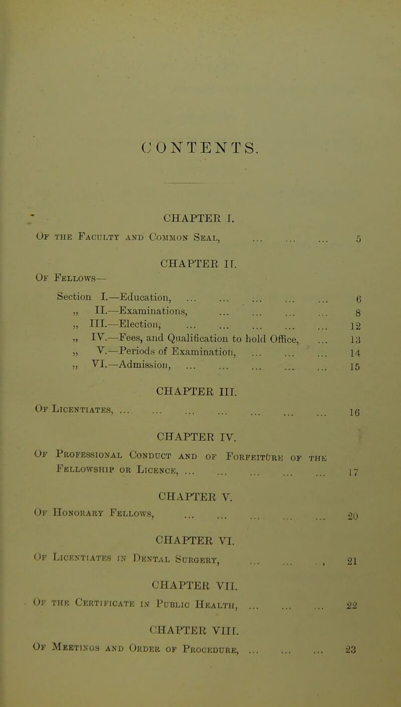 CONTENTS. CHAPTER I. Of the Faculty and Common Seal, CHAPTER IF. Of Fellows— Section I.—Education, 6 » II-—Examinations, ... ... ... ... 8 „ III.—Election, ... ... 12 » IV.—Fees, and Qualification to hold Office, ... 13 „ V.—Periods of Examination, 14 „ VI.—Admission, ... ... ... ... 15 CHAPTER III. Of Licentiates, ... ... ... ... ... jg CHAPTER IV. Of Professional Conduct and of Forfeiture of the Fellowship or Licence, 17 CHAPTER V. Of Honorary Fellows, 2U CHAPTER VI. Of Licentiates m Dental Surgery, , 21 CHAPTER VII. Of the Certificate in Public Health, 22 CHAPTER VIIL Of Meetings and Order of Procedure, 23