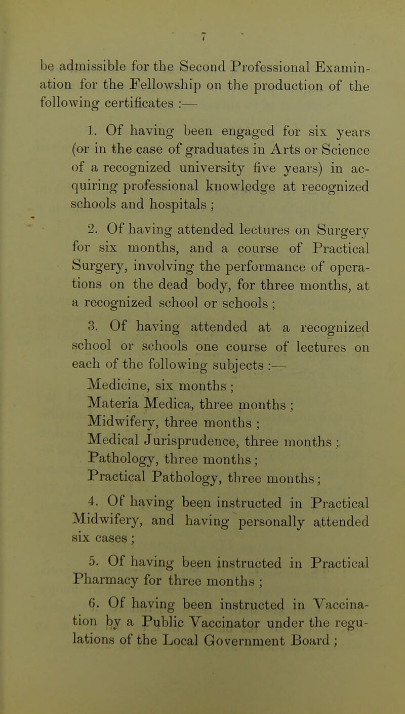 be admissible for the Second Professional Examin- ation for the Fellowship on the production of the following certificates :— 1. Of having been engaged for six years (or in the case of graduates in Arts or Science of a recognized university five years) in ac- quiring professional knowledge at recognized schools and hospitals; 2. Of having attended lectures on Surgery for six months, and a course of Practical Surgery, involving the performance of opera- tions on the dead body, for three months, at a recognized school or schools ; 3. Of having attended at a recognized school or schools one course of lectures on each of the following subjects :— Medicine, six months ; Materia Medica, three months ; Midwifery, three months ; Medical Jurisprudence, three months ; Pathology, three months ; Practical Pathology, three months; 4. Of having been instructed in Practical Midwifery, and having personally attended six cases ; 5. Of having been instructed in Practical Pharmacy for three months ; 6. Of having been instructed in Vaccina- tion by a Public Vaccinator under the regu- lations of the Local Government Board ;