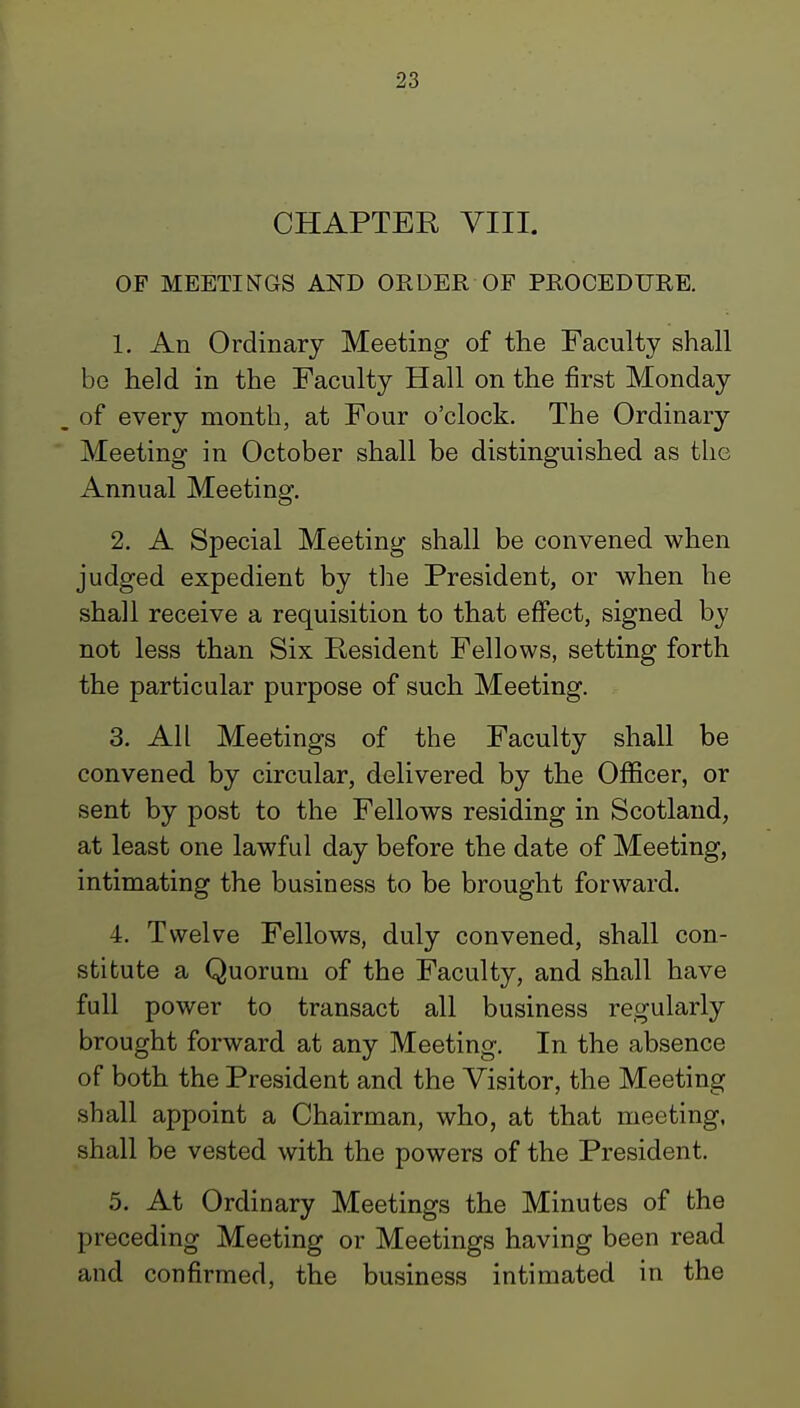 CHAPTER VIII. OF MEETINGS AND ORDER OF PROCEDURE. 1. An Ordinary Meeting of the Faculty shall be held in the Faculty Hall on the first Monday of every month, at Four o'clock. The Ordinary Meeting in October shall be distinguished as the Annual Meeting. 2. A Special Meeting shall be convened when judged expedient by the President, or when he shall receive a requisition to that effect, signed by not less than Six Resident Fellows, setting forth the particular purpose of such Meeting. 3. All Meetings of the Faculty shall be convened by circular, delivered by the Officer, or sent by post to the Fellows residing in Scotland, at least one lawful day before the date of Meeting, intimating the business to be brought forward. 4. Twelve Fellows, duly convened, shall con- stitute a Quorum of the Faculty, and shall have full power to transact all business regularly brought forward at any Meeting. In the absence of both the President and the Visitor, the Meeting shall appoint a Chairman, who, at that meeting, shall be vested with the powers of the President. 5. At Ordinary Meetings the Minutes of the preceding Meeting or Meetings having been read and confirmed, the business intimated in the