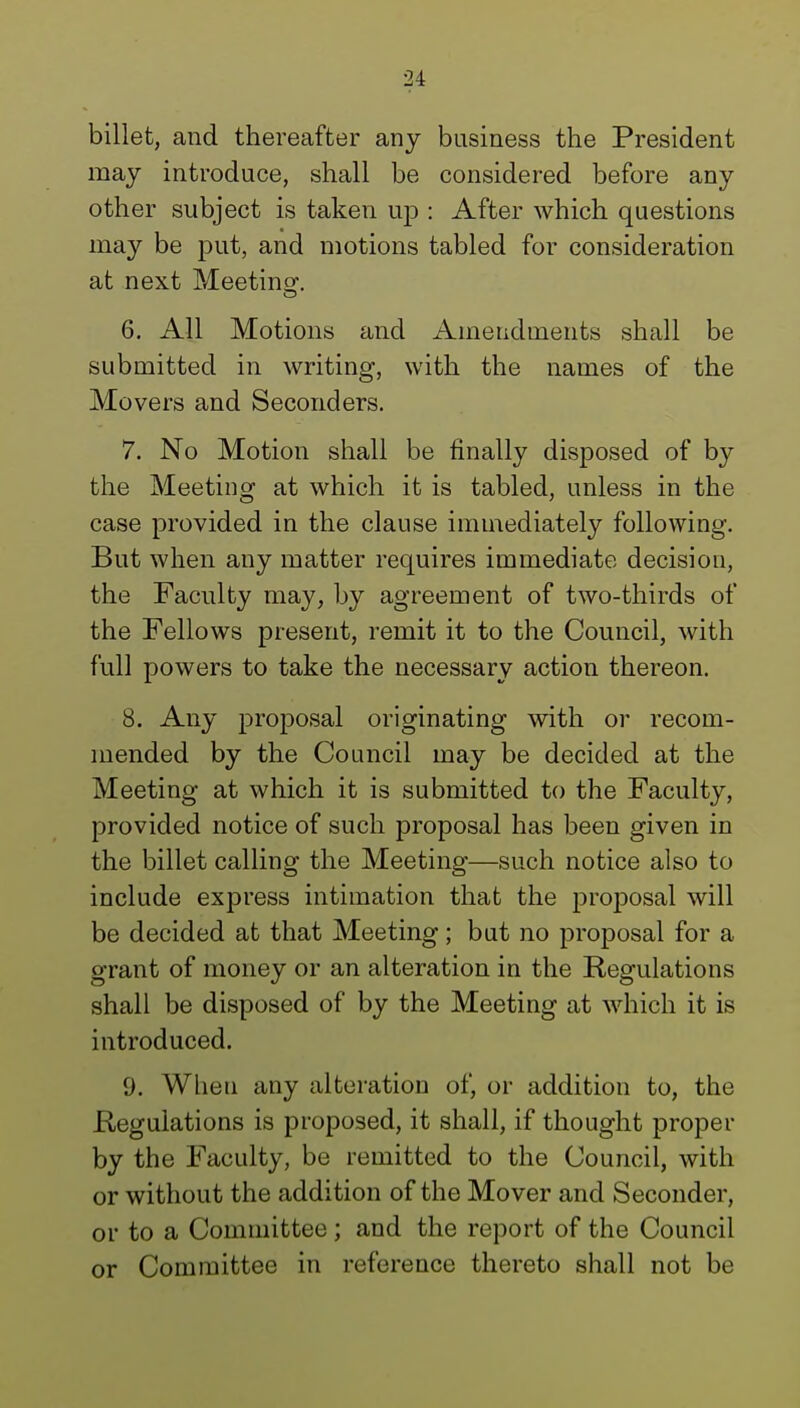 billet, and thereafter any business the President may introduce, shall be considered before any other subject is taken up : After which questions may be put, and motions tabled for consideration at next Meeting. 6. All Motions and Amendments shall be submitted in writing, with the names of the Movers and Seconders. 7. No Motion shall be finally disposed of by the Meeting at which it is tabled, unless in the case provided in the clause immediately following. But when any matter requires immediate decision, the Faculty may, by agreement of two-thirds of the Fellows present, remit it to the Council, with full powers to take the necessary action thereon. 8. Any proposal originating with or recom- mended by the Council may be decided at the Meeting at which it is submitted to the Faculty, provided notice of such proposal has been given in the billet calling the Meeting—such notice also to include express intimation that the proposal will be decided at that Meeting; but no proposal for a grant of money or an alteration in the Regulations shall be disposed of by the Meeting at which it is introduced. 9. When any alteration of, or addition to, the Regulations is proposed, it shall, if thought proper by the Faculty, be remitted to the Council, with or without the addition of the Mover and Seconder, or to a Committee; and the report of the Council or Committee in reference thereto shall not be