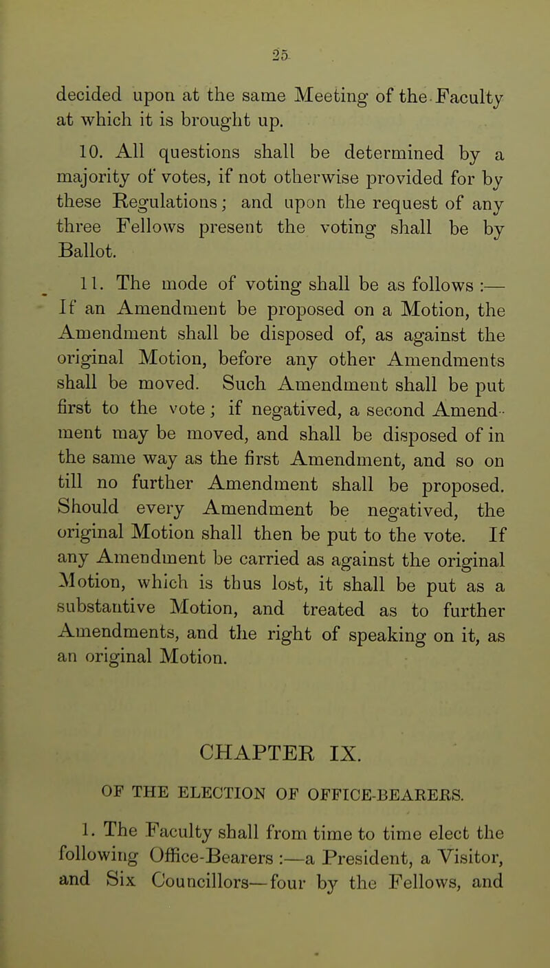 decided upon at the same Meeting of the Faculty at which it is brought up. 10. All questions shall be determined by a majority of votes, if not otherwise provided for by these Regulations; and upon the request of any three Fellows present the voting shall be by Ballot. 11. The mode of voting shall be as follows :— If an Amendment be proposed on a Motion, the Amendment shall be disposed of, as against the original Motion, before any other Amendments shall be moved. Such Amendment shall be put first to the vote; if negatived, a second Amend - ment may be moved, and shall be disposed of in the same way as the first Amendment, and so on till no further Amendment shall be proposed. Should every Amendment be negatived, the original Motion shall then be put to the vote. If any Amendment be carried as against the original Motion, which is thus lost, it shall be put as a substantive Motion, and treated as to further Amendments, and the right of speaking on it, as an original Motion. CHAPTER IX. OF THE ELECTION OE OEFICE-BEAREES. 1. The Faculty shall from time to time elect the following Office-Bearers :—a President, a Visitor, and Six Councillors—four by the Fellows, and