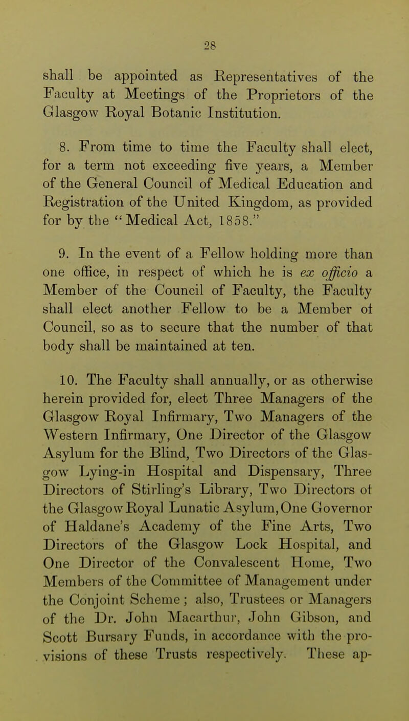 shall be appointed as Representatives of the Faculty at Meetings of the Proprietors of the Glasgow Royal Botanic Institution. 8. From time to time the Faculty shall elect, for a term not exceeding five years, a Member of the General Council of Medical Education and Registration of the United Kingdom, as provided for by the Medical Act, 1858. 9. In the event of a Fellow holding more than one office, in respect of which he is ex officio a Member of the Council of Faculty, the Faculty shall elect another Fellow to be a Member ot Council, so as to secure that the number of that body shall be maintained at ten. 10. The Faculty shall annually, or as otherwise herein provided for, elect Three Managers of the Glasgow Royal Infirmary, Two Managers of the Western Infirmary, One Director of the Glasgow Asylum for the Blind, Two Directors of the Glas- gow Lying-in Hospital and Dispensary, Three Directors of Stirling's Library, Two Directors ot the Glasgow Royal Lunatic Asylum, One Governor of Haldane's Academy of the Fine Arts, Two Directors of the Glasgow Lock Hospital, and One Director of the Convalescent Home, Two Members of the Committee of Management under the Conjoint Scheme; also, Trustees or Managers of the Dr. John Macarthur, John Gibson, and Scott Bursary Funds, in accordance with the pro- visions of these Trusts respectively. These ap-