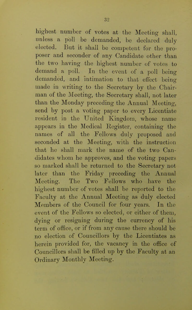 highest number of votes at the Meeting shall, unless a poll be demanded, be declared duly elected. But it shall be competent for the pro- poser and seconder of any Candidate other than the two having the highest number of votes to demand a poll. In the event of a poll being demanded, and intimation to that effect being made in writing to the Secretary by the Chair- man of the Meeting, the Secretary shall, not later than the Monday preceding the Annual Meeting, send by post a voting paper to every Licentiate resident in the United Kingdom, whose name appears in the Medical Register, containing the names of all the Fellows duly proposed and seconded at the Meeting, with the instruction that he shall mark the name of the two Can- didates whom he approves, and the voting papers so marked shall be returned to the Secretary not later than the Friday preceding the Annual Meeting. The Two Fellows who have the highest number of votes shall be reported to the Faculty at the Annual Meeting as duly elected Members of the Council for four years. In the event of the Fellows so elected, or either of them, dying or resigning during the currency of his term of office, or if from any cause there should be no election of Councillors by the Licentiates as herein provided for, the vacancy in the office of Councillors shall be filled up by the Faculty at an Ordinary Monthly Meeting.