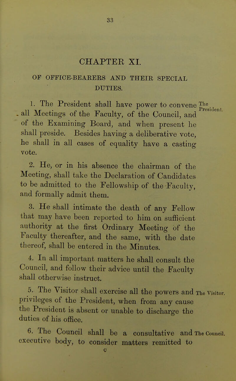 CHAPTER XI. OF OFFICE-BEARERS AND THEIR SPECIAL DUTIES. 1. The President shall have power to convene £he .d „ all Meetings of the Faculty, of the Council, and of the Examining Board, and when present he shall preside. Besides having a deliberative vote, he shall in all cases of equality have a casting vote. 2. He, or in his absence the chairman of the Meeting, shall take the Declaration of Candidates to be admitted to the Fellowship of the Faculty, and formally admit them. 3. He shall intimate the death of any Fellow that may have been reported to him on sufficient authority at the first Ordinary Meeting of the Faculty thereafter, and the same, with the date thereof, shall be entered in the Minutes. 4. In all important matters he shall consult the Council, and follow their advice until the Faculty shall otherwise instruct. 5. The Visitor shall exercise all the powers and The visitor, privileges of the President, when from any cause the President is absent or unable to discharge the duties of his office. 6. The Council shall be a consultative and The Council, executive body, to consider matters remitted to c