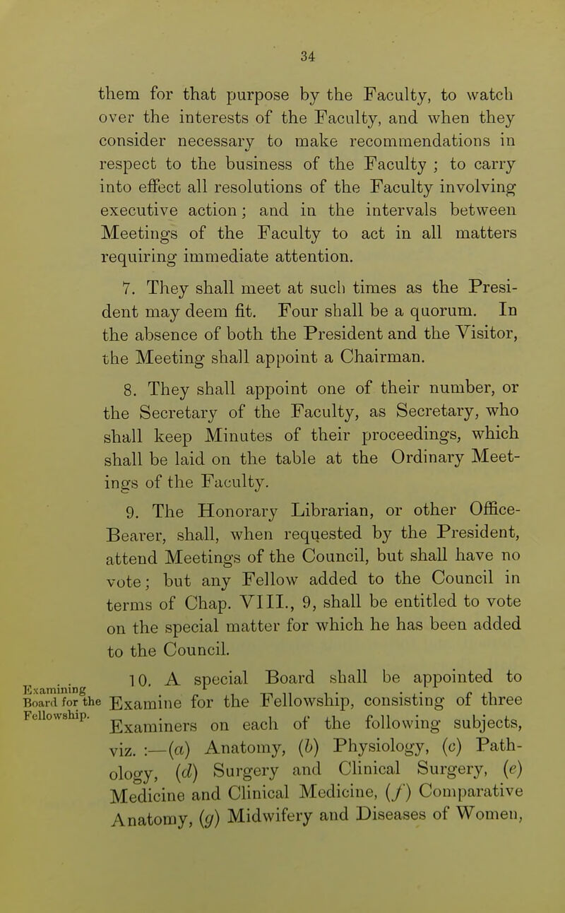 them for that purpose by the Faculty, to watch over the interests of the Faculty, and when they consider necessary to make recommendations in respect to the business of the Faculty ; to carry into effect all resolutions of the Faculty involving executive action; and in the intervals between Meetings of the Faculty to act in all matters requiring immediate attention. 7. They shall meet at such times as the Presi- dent may deem fit. Four shall be a quorum. In the absence of both the President and the Visitor, the Meeting shall appoint a Chairman. 8. They shall appoint one of their number, or the Secretary of the Faculty, as Secretary, who shall keep Minutes of their proceedings, which shall be laid on the table at the Ordinary Meet- ings of the Faculty. 9. The Honorary Librarian, or other Office- Bearer, shall, when requested by the President, attend Meetings of the Council, but shall have no vote; but any Fellow added to the Council in terms of Chap. VIII., 9, shall be entitled to vote on the special matter for which he has been added to the Council. 10. A special Board shall be appointed to Examining . „ ,, -r-i n i • • ,• /» j-i Board for the Examine for the Fellowship, consisting of three Fellowship. -gxam-ners on eaca 0f the following subjects, viz. -—(a) Anatomy, (b) Physiology, (c) Path- ology, (d) Surgery and Clinical Surgery, (e) Medicine and Clinical Medicine, (/) Comparative Anatomy, (g) Midwifery and Diseases of Women,