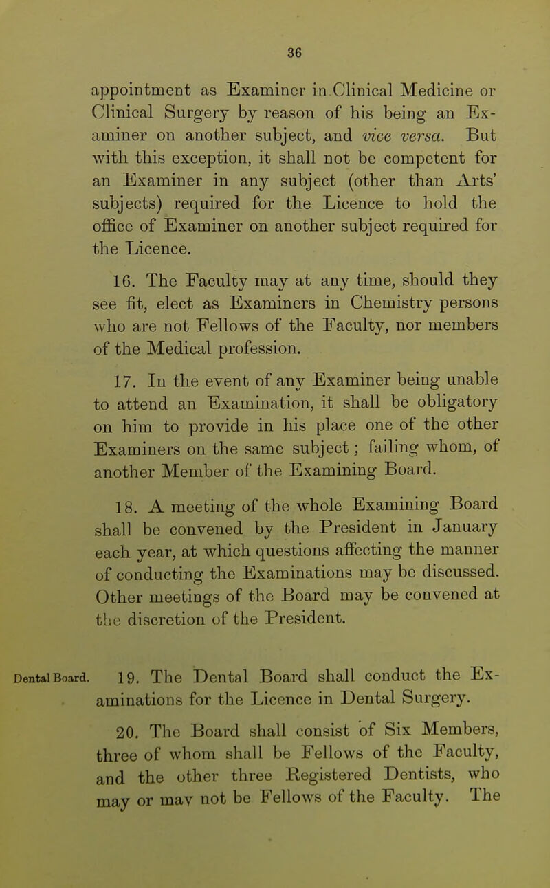 appointment as Examiner in.Clinical Medicine or Clinical Surgery by reason of his being an Ex- aminer on another subject, and vice versa. But with this exception, it shall not be competent for an Examiner in any subject (other than Arts' subjects) required for the Licence to hold the office of Examiner on another subject required for the Licence. 16. The Faculty may at any time, should they see fit, elect as Examiners in Chemistry persons who are not Fellows of the Faculty, nor members of the Medical profession. 17. In the event of any Examiner being unable to attend an Examination, it shall be obligatory on him to provide in his place one of the other Examiners on the same subject; failing whom, of another Member of the Examining Board. 18. A meeting of the whole Examining Board shall be convened by the President in January each year, at which questions affecting the manner of conducting the Examinations may be discussed. Other meetings of the Board may be convened at the discretion of the President. Dental Board. 19. The Dental Board shall conduct the Ex- aminations for the Licence in Dental Surgery. 20. The Board shall consist of Six Members, three of whom shall be Fellows of the Faculty, and the other three Registered Dentists, who may or may not be Fellows of the Faculty. The