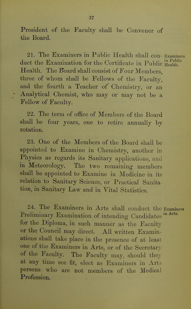 President of the Faculty shall be Convener of the Board. 21. The Examiners in Public Health shall COn- Examiners duct the Examination for the Certificate in Public Health!5 Health. The Board shall consist of Four Members, three of whom shall be Fellows of the Faculty, and the fourth a Teacher of Chemistry, or an Analytical Chemist, who may or may not be a Fellow of Faculty. 22. The term of office of Members of the Board shall be four years, one to retire annually by rotation. 23. One of the Members of the Board shall be appointed to Examine in Chemistry, another in Physics as regards its Sanitary applications, and in Meteorology. The two remaining members shall be appointed to Examine in Medicine in its relation to Sanitary Science, or Practical Sanita- tion, in Sanitary Law and in Vital Statistics. 24. The Examiners in Arts shall conduct the Examiners Preliminary Examination of intending Candidates in Art8, for the Diploma, in such manner as the Faculty or the Council may direct. All written Examin- ations shall take place in the presence of at least one of the Examiners in Arts, or of the Secretary of the Faculty. The Faculty may, should they at any time see fit, elect as Examiners in Arts persons who are not members of the Medical Profession.