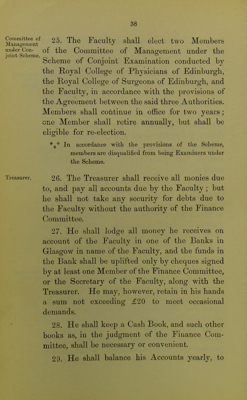 M3gementf 25- The Facu% snaU elect two Members under Con- 0f the Committee of Management under the joint Scheme. , , , Scheme of Conjoint Examination conducted by the Royal College of Physicians of Edinburgh, the Royal College of Surgeons of Edinburgh, and the Faculty, in accordance with the provisions of the Agreement between the said three Authorities. Members shall continue in office for two years; one Member shall retire annually, but shall be eligible for re-election. In accordance with tbe provisions of the Scheme, members are disqualified from being Examiners under the Scheme. Treasurer. 26. The Treasurer shall receive all monies due to, and pay all accounts due by the Faculty; but he shall not take any security for debts due to the Faculty without the authority of the Finance Committee. 27. He shall lodge all money he receives on account of the Faculty in one of the Banks in Glasgow in name of the Faculty, and the funds in the Bank shall be uplifted only by cheques signed by at least one Member of the Finance Committee, or the Secretary of the Faculty, along with the Treasurer. He may, however, retain in his hands a sum not exceeding £20 to meet occasional demands. 28. He shall keep a Cash Book, and such other books as, in the judgment of the Finance Com- mittee, shall be necessary or convenient. 2D. He shall balance his Accounts yearly, to