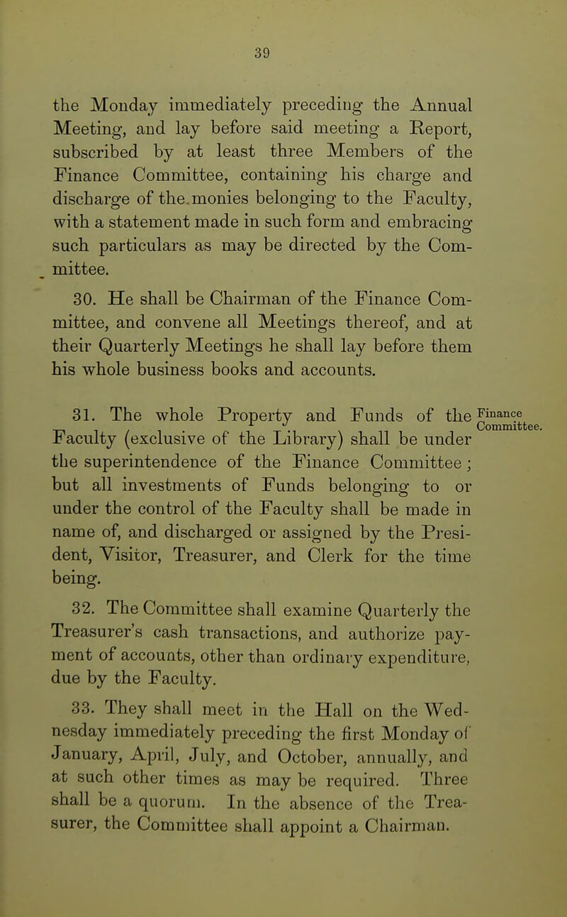 the Monday immediately preceding the Annual Meeting, and lay before said meeting a Report, subscribed by at least three Members of the Finance Committee, containing his charge and discharge of the. monies belonging to the Faculty, with a statement made in such form and embracing such particulars as may be directed by the Com- mittee. 30. He shall be Chairman of the Finance Com- mittee, and convene all Meetings thereof, and at their Quarterly Meetings he shall lay before them his whole business books and accounts. 31. The whole Property and Funds of the Finance Faculty (exclusive of the Library) shall be under the superintendence of the Finance Committee ; but all investments of Funds belonging to or under the control of the Faculty shall be made in name of, and discharged or assigned by the Presi- dent, Visitor, Treasurer, and Clerk for the time being. 32. The Committee shall examine Quarterly the Treasurer's cash transactions, and authorize pay- ment of accounts, other than ordinary expenditure, due by the Faculty. 33. They shall meet in the Hall on the Wed- nesday immediately preceding the first Monday of January, April, July, and October, annually, and at such other times as may be required. Three shall be a quorum. In the absence of the Trea- surer, the Committee shall appoint a Chairman.