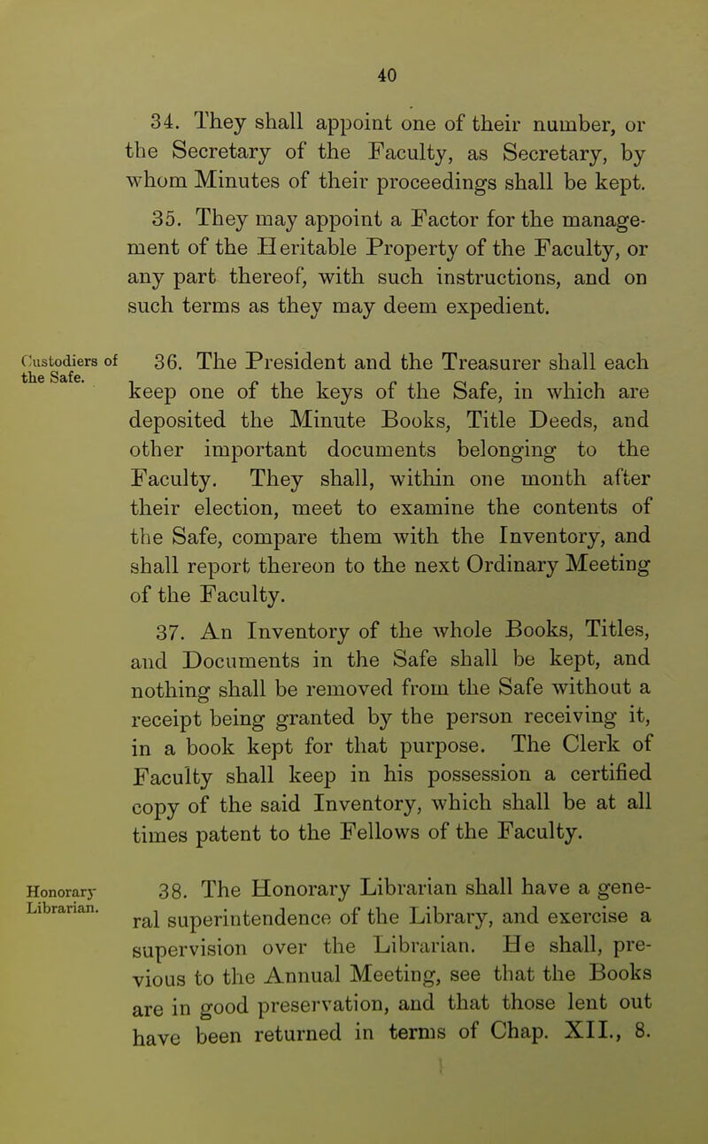 34. They shall appoint one of their number, or the Secretary of the Faculty, as Secretary, by whom Minutes of their proceedings shall be kept. 35. They may appoint a Factor for the manage- ment of the Heritable Property of the Faculty, or any part thereof, with such instructions, and on such terms as they may deem expedient. Customers of 36. The President and the Treasurer shall each keep one of the keys of the Safe, in which are deposited the Minute Books, Title Deeds, and other important documents belonging to the Faculty. They shall, within one month after their election, meet to examine the contents of the Safe, compare them with the Inventory, and shall report thereon to the next Ordinary Meeting of the Faculty. 37. An Inventory of the whole Books, Titles, and Documents in the Safe shall be kept, and nothing shall be removed from the Safe without a receipt being granted by the person receiving it, in a book kept for that purpose. The Clerk of Faculty shall keep in his possession a certified copy of the said Inventory, which shall be at all times patent to the Fellows of the Faculty. Honorary 38. The Honorary Librarian shall have a gene- ral superintendence of the Library, and exercise a supervision over the Librarian. He shall, pre- vious to the Annual Meeting, see that the Books are in good preservation, and that those lent out have been returned in terms of Chap. XII., 8.