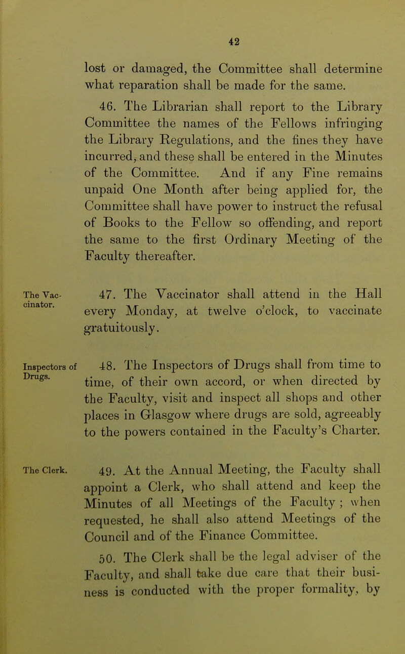 lost or damaged, the Committee shall determine what reparation shall be made for the same. 46. The Librarian shall report to the Library Committee the names of the Fellows infringing the Library Regulations, and the fines they have incurred, and these shall be entered in the Minutes of the Committee. And if any Fine remains unpaid One Month after being applied for, the Committee shall have power to instruct the refusal of Books to the Fellow so offending, and report the same to the first Ordinary Meeting of the Faculty thereafter. The Vac- 47. The Vaccinator shall attend in the Hall every Monday, at twelve o'clock, to vaccinate gratuitously. inspectors of 48. The Inspectors of Drugs shall from time to time, of their own accord, or when directed by the Faculty, visit and inspect all shops and other places in Glasgow where drugs are sold, agreeably to the powers contained in the Faculty's Charter. The cierk. 49, At the Annual Meeting, the Faculty shall appoint a Clerk, who shall attend and keep the Minutes of all Meetings of the Faculty ; when requested, he shall also attend Meetings of the Council and of the Finance Committee. 50. The Clerk shall be the legal adviser of the Faculty, and shall take due care that their busi- ness is conducted with the proper formality, by