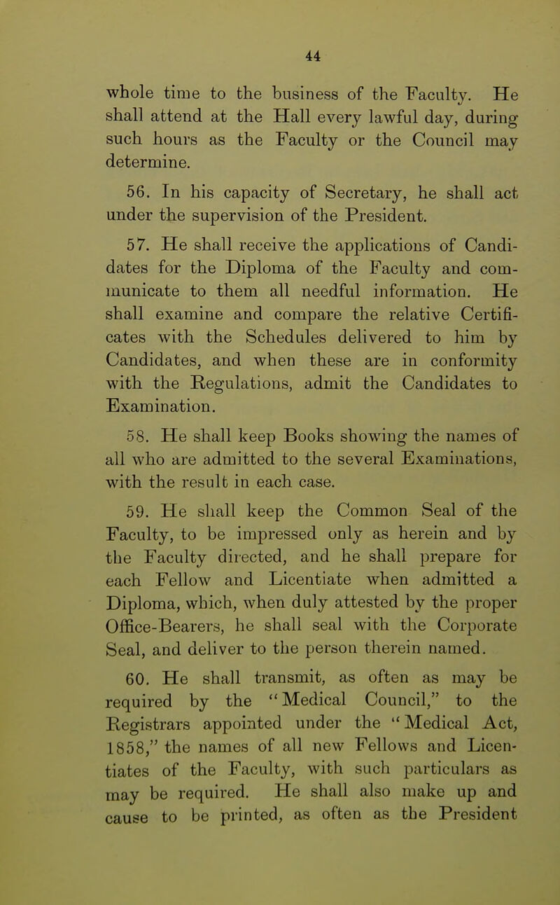 whole time to the business of the Faculty. He shall attend at the Hall every lawful day, during such hours as the Faculty or the Council may determine. 56. In his capacity of Secretary, he shall act under the supervision of the President. 57. He shall receive the applications of Candi- dates for the Diploma of the Faculty and com- municate to them all needful information. He shall examine and compare the relative Certifi- cates with the Schedules delivered to him by Candidates, and when these are in conformity with the Regulations, admit the Candidates to Examination. 58. He shall keep Books showing the names of all who are admitted to the several Examinations, with the result in each case. 59. He shall keep the Common Seal of the Faculty, to be impressed only as herein and by the Faculty directed, and he shall prepare for each Fellow and Licentiate when admitted a Diploma, which, when duly attested by the proper Office-Bearers, he shall seal with the Corporate Seal, and deliver to the person therein named. 60. He shall transmit, as often as may be required by the Medical Council, to the Registrars appointed under the  Medical Act, 1858, the names of all new Fellows and Licen- tiates of the Faculty, with such particulars as may be required. He shall also make up and cause to be printed, as often as the President