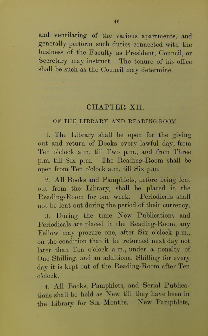 and ventilating of the various apartments, and generally perform such duties connected with the business of the Faculty as President, Council, or Secretary may instruct. The tenure of his office shall be such as the Council may determine. CHAPTER XII. OE THE LIBRARY AND READING-ROOM. 1. The Library shall be open for the giving out and return of Books every lawful day, from Ten o'clock a.m. till Two p.m., and from Three p.m. till Six p.m. The Reading-Rooni shall be open from Ten o'clock a.m. till Six p.m. 2. All Books and Pamphlets, before being lent out from the Library, shall be placed in the Beading-Room for one week. Periodicals shall not be lent out during the period of their currency. 3. During the time New Publications and Periodicals are placed in the Reading-Room, any Fellow may procure one, after Six o'clock p.m., on the condition that it be returned next day not later than Ten o'clock a.m., under a penalty of (>ne Shilling, and an additional Shilling for every day it is kept out of the Reading-Room after Ten o'clock. 4. All Books, Pamphlets, and Serial Publica- tions shall be held as New till they have been in the Library for Six Months. New Pamphlets,