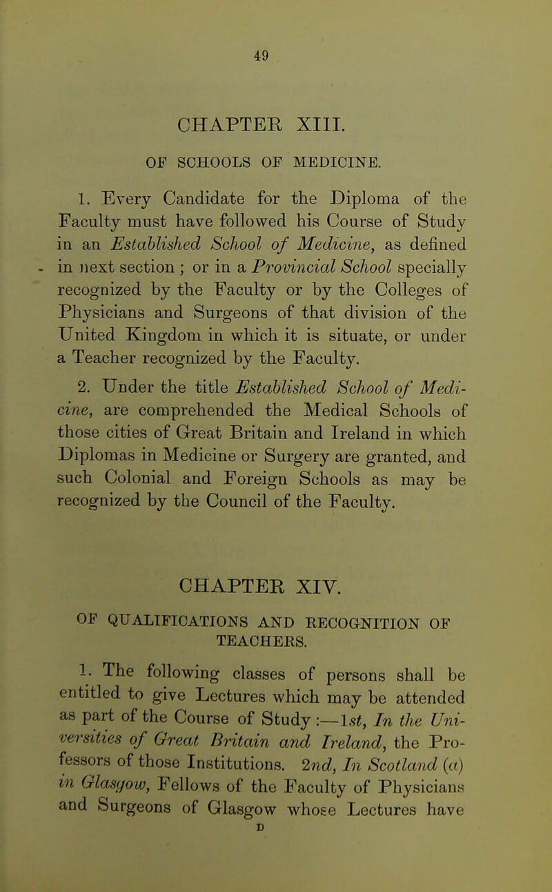 CHAPTER XIII. OF SCHOOLS OF MEDICINE. 1. Every Candidate for the Diploma of the Faculty must have followed his Course of Study in an Established School of Medicine, as defined - in next section ; or in a Provincial School specially recognized by the Faculty or by the Colleges of Physicians and Surgeons of that division of the United Kingdom in which it is situate, or under a Teacher recognized by the Faculty. 2. Under the title Established School of Medi- cine, are comprehended the Medical Schools of those cities of Great Britain and Ireland in which Diplomas in Medicine or Surgery are granted, and such Colonial and Foreign Schools as may be recognized by the Council of the Faculty. CHAPTER XIY. OF QUALIFICATIONS AND RECOGNITION OF TEACHERS. 1. The following classes of persons shall be entitled to give Lectures which may be attended as part of the Course of Study :—1st, In the Uni- versities of Great Britain and Ireland, the Pro- fessors of those Institutions. 2nd, In Scotland (a) in Glasgow, Fellows of the Faculty of Physicians and Surgeons of Glasgow whose Lectures have