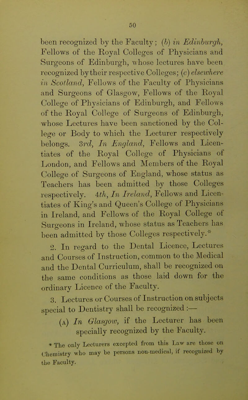 been recognized by the Faculty; (b) in Edinburgh, Fellows of the Royal Colleges of Physicians and Surgeons of Edinburgh, whose lectures have been recognized by their respective Colleges; (c) elsewhere in Scotland, Fellows of the Faculty of Physicians and Surgeons of Glasgow, Fellows of the Royal College of Physicians of Edinburgh, and Fellows of the Royal College of Surgeons of Edinburgh, whose Lectures have been sanctioned by the Col- lege or Body to which the Lecturer respectively belongs. 3rd, In England, Fellows and Licen- tiates of the Royal College of Physicians of London, and Fellows and Members of the Royal College of Surgeons of England, whose status as Teachers has been admitted by those Colleges respectively. Uh, In Ireland, Fellows and Licen- tiates of King's and Queen's College of Physicians in Ireland, and Fellows of the Royal College of Surgeons in Ireland, whose status as Teachers has been admitted by those Colleges respectively. 2 In regard to the Dental Licence, Lectures and Courses of Instruction, common to the Medical and the Dental Curriculum, shall be recognized on the same conditions as those laid down for the ordinary Licence of the Faculty. 3. Lectures or Courses of Instruction on subjects special to Dentistry shall be recognized :— (a) In Glasgoio, if the Lecturer has been specially recognized by the Faculty. * The only Lecturers excepted from this Law arc those on Chemistry who may be persons non-medical, if recognized by