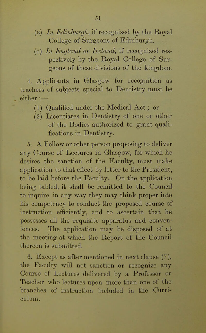 (b) In Edinburgh, if recognized by the Royal College of Surgeons of Edinburgh. (c) In England or Ireland, if recognized res- pectively by the Royal College of Sur- geons of these divisions of the kingdom. 4. Applicants in Glasgow for recognition as teachers of subjects special to Dentistry must be either :— (1) Qualified under the Medical Act; or (2) Licentiates in Dentistry of one or other of the Bodies authorized to grant quali- fications in Dentistry. 5. A Fellow or other person proposing to deliver any Course of Lectures in Glasgow, for which he desires the sanction of the Faculty, must make application to that effect by letter to the President, to be laid before the Faculty. On the application being tabled, it shall be remitted to the Council to inquire in any way they may think proper into his competency to conduct the proposed course of instruction efficiently, and to ascertain that he possesses all the requisite apparatus and conven- iences. The application may be disposed of at the meeting at which the Report of the Council thereon is submitted. 6. Except as after mentioned in next clause (7), the Faculty will not sanction or recognize any Course of Lectures delivered by a Professor or Teacher who lectures upon more than one of the branches of instruction included in the Curri- culum.