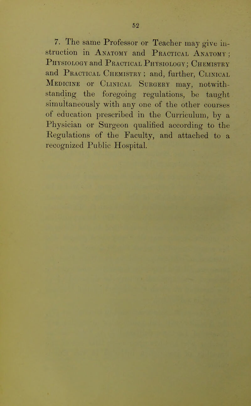 7. The same Professor or Teacher may give in- struction in Anatomy and Practical Anatomy; Physiology and Practical Physiology ; Chemistry and Practical Chemistry ; and, further, Clinical Medicine or Clinical Surgery may, notwith- standing the foregoing regulations, be taught simultaneously with any one of the other courses of education prescribed in the Curriculum, by a Physician or Surgeon qualified according to the Regulations of the Faculty, and attached to a recognized Public Hospital.